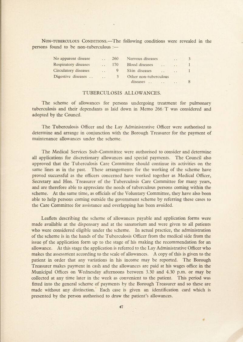 Non-tuberculous Conditions.—The following conditions were revealed in the persons found to be non-tuberculous :— No apparent disease . . 260 Respiratory diseases . . 170 Circulatory diseases . . 9 Digestive diseases . . . . 3 TUBERCULOSIS Nervous diseases . . 3 Blood diseases . . . . 1 Skin diseases . . . . 1 Other non-tuberculous diseases . . . . . . 8 ALLOWANCES. The scheme of allowances for persons undergoing treatment for pulmonary tuberculosis and their dependants as laid down in Memo 266/T was considered and adopted by the Council. The Tuberculosis Officer and the Lav Administrative Officer were authorised to determine and arrange in conjunction with the Borough Treasurer for the payment of maintenance allowances under the scheme. The Medical Services Sub-Committee were authorised to consider and determine all applications for discretionary allowances and special payments. The Council also approved that the Tuberculosis Care Committee should continue its activities on the same lines as in the past. These arrangements for the working of the scheme have proved successful as the officers concerned have worked together as Medical Officer, Secretary and Hon. Treasurer of the Tuberculosis Care Committee for many years, and are therefore able to appreciate the needs of tuberculous persons coming within the scheme. At the same time, as officials of the Voluntary Committee, they have also been able to help persons coming outside the government scheme by referring these cases to the Care Committee for assistance and overlapping has been avoided. Leaflets describing the scheme of allowances payable and application forms were made available at the dispensary and at the sanatorium and were given to all patients who were considered eligible under the scheme. In actual practice, the administration of the scheme is in the hands of the Tuberculosis Officer from the medical side from the issue of the application form up to the stage of his making the recommendation for an allowance. At this stage the application is referred to the Lay Administrative Officer who makes the assessment according to the scale of allowances. A copy of this is given to the patient in order that any variations in his income may be reported. The Borough Treasurer makes payment in cash and the allowances are paid at his wages office in the Municipal Offices on Wednesday afternoons between 3.30 and 4.30 p.m. or may be collected at any time later in the week as convenient to the patient. This period was fitted into the general scheme of payments by the Borough Treasurer and so these are made without any distinction.* Each case is given an identification card which is presented by the person authorised to draw the patient’s allowances.