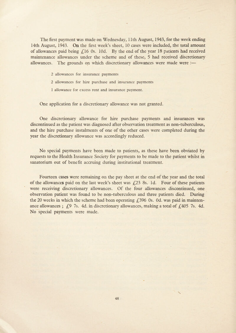 The first payment was made on Wednesday, 11th August, 1943, for the week ending 14th August, 1943. On the first week’s sheet, 10 cases were included, the total amount of allowances paid being £16 Os. lOd. By the end of the year 18 patients had received maintenance allowances under the scheme and of these, 5 had received discretionary allowances. The grounds on which discretionary allowances were made were :— 2 allowances for insurance payments 2 allowances for hire purchase and insurance payments 1 allowance for excess rent and insurance payment. One application for a discretionary allowance was not granted. One discretionary allowance for hire purchase payments and insurances was discontinued as the patient was diagnosed after observation treatment as non-tuberculous, and the hire purchase instalments of one of the other cases were completed during the year the discretionary allowance was accordingly reduced. No special payments have been made to patients, as these have been obviated by requests to the Health Insurance Society for payments to be made to the patient whilst in sanatorium out of benefit accruing during institutional treatment. Fourteen cases were remaining on the pay sheet at the end of the year and the total of the allowances paid on the last week’s sheet was £23 8s. Id. Four of these patients were receiving discretionary allowances. Of the four allowances discontinued, one observation patient was found to be non-tuberculous and three patients died. During the 20 weeks in which the scheme had been operating £396 Os. Od. was paid in mainten¬ ance allowances ; £9 7s. 4d. in discretionary allowances, making a total of £405 7s. 4d. No special payments were made. \
