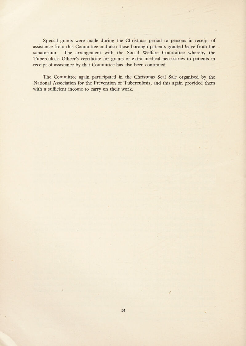 Special grants were made during the Christmas period to persons in receipt of assistance from this Committee and also those borough patients granted leave from the sanatorium. The arrangement with the Social Welfare Committee whereby the Tuberculosis Officer’s certificate for grants of extra medical necessaries to patients in receipt of assistance by that Committee has also been continued. The Committee again participated in the Christmas Seal Sale organised by the National Association for the Prevention of Tuberculosis, and this again provided them with a sufficient income to carry on their work. /