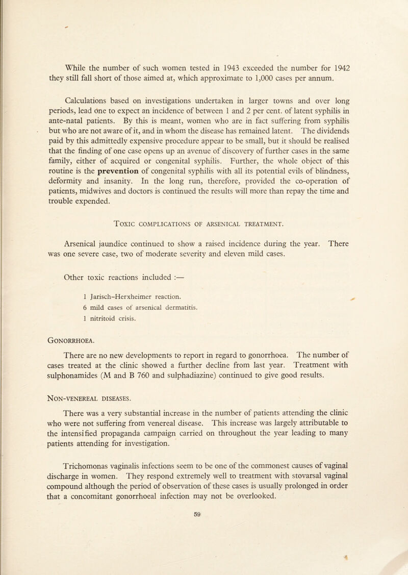 they still fall short of those aimed at, which approximate to 1,000 cases per annum. Calculations based on investigations undertaken in larger towns and over long periods, lead One to expect an incidence of between 1 and 2 per cent, of latent syphilis in ante-natal patients. By this is meant, women who are in fact suffering from syphilis but who are not aware of it, and in whom the disease has remained latent. The dividends paid by this admittedly expensive procedure appear to be small, but it should be realised that the finding of one case opens up an avenue of discovery of further cases in the same family, either of acquired or congenital syphilis. Further, the whole object of this routine is the prevention of congenital syphilis with all its potential evils of blindness, deformity and insanity. In the long run, therefore, provided the co-operation of patients, midwives and doctors is continued the results will more than repay the time and trouble expended. Toxic complications of arsenical treatment. Arsenical jaundice continued to show a raised incidence during the year. There was one severe case, two of moderate severity and eleven mild cases. Other toxic reactions included :— 1 Jarisch-Herxheimer reaction. 6 mild cases of arsenical dermatitis. 1 nitritoid crisis. Gonorrhoea. There are no new developments to report in regard to gonorrhoea. The number of cases treated at the clinic showed a further decline from last year. Treatment with sulphonamides (M and B 760 and sulphadiazine) continued to give good results. Non-venereal diseases. There was a very substantial increase in the number of patients attending the clinic who were not suffering from venereal disease. This increase was largely attributable to the intensified propaganda campaign carried on throughout the year leading to many patients attending for investigation. Trichomonas vaginalis infections seem to be one of the commonest causes of vaginal discharge in women. They respond extremely well to treatment with stovarsal vaginal compound although the period of observation of these cases is usually prolonged in order that a concomitant gonorrhoeal infection may not be overlooked, 59 4