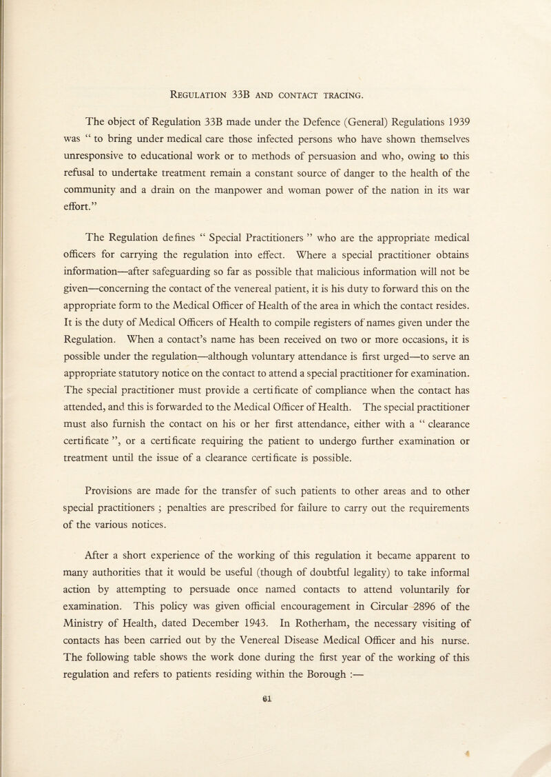 Regulation 33R and contact tracing. The object of Regulation 33B made under the Defence (General) Regulations 1939 was “ to bring under medical care those infected persons who have shown themselves unresponsive to educational work or to methods of persuasion and who, owing to this refusal to undertake treatment remain a constant source of danger to the health of the community and a drain on the manpower and woman power of the nation in its war effort.” The Regulation defines “ Special Practitioners ” who are the appropriate medical officers for carrying the regulation into effect. Where a special practitioner obtains information—after safeguarding so far as possible that malicious information will not be given—concerning the contact of the venereal patient, it is his duty to forward this on the appropriate form to the Medical Officer of Health of the area in which the contact resides. It is the duty of Medical Officers of Health to compile registers of names given under the Regulation. When a contact’s name has been received on two or more occasions, it is possible under the regulation—although voluntary attendance is first urged—to serve an appropriate statutory notice on the contact to attend a special practitioner for examination. The special practitioner must provide a certificate of compliance when the contact has attended, and this is forwarded to the Medical Officer of Health. The special practitioner must also furnish the contact on his or her first attendance, either with a “ clearance certificate ”, or a certificate requiring the patient to undergo further examination or treatment until the issue of a clearance certificate is possible. Provisions are made for the transfer of such patients to other areas and to other special practitioners ; penalties are prescribed for failure to carry out the requirements of the various notices. After a short experience of the working of this regulation it became apparent to many authorities that it would be useful (though of doubtful legality) to take informal action by attempting to persuade once named contacts to attend voluntarily for examination. This policy was given official encouragement in Circular -2896 of the Ministry of Health, dated December 1943. In Rotherham, the necessary visiting of contacts has been carried out by the Venereal Disease Medical Officer and his nurse. The following table shows the work done during the first year of the working of this regulation and refers to patients residing within the Borough :—