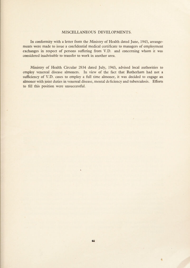MISCELLANEOUS DEVELOPMENTS. In conformity with a letter from the Ministry of Health dated June, 1943, arrange¬ ments were made to issue a confidential medical certificate to managers of employment exchanges in respect of persons suffering from V.D. and concerning whom it was considered inadvisable to transfer to work in another area. Ministry of Health Circular 2834 dated July, 1943, advised local authorities to employ venereal disease almoners. In view of the fact that Rotherham had not a sufficiency of V.D. cases to employ a full time almoner, it was decided to engage an almoner with joint duties in venereal disease, mental deficiency and tuberculosis. Efforts to fill this position were unsuccessful.