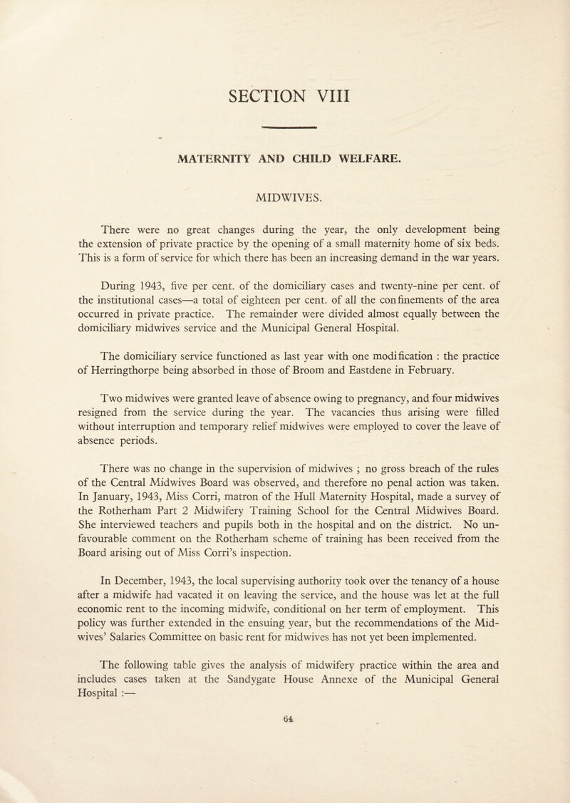 SECTION VIII MATERNITY AND CHILD WELFARE. MIDWIVES. There were no great changes during the year, the only development being the extension of private practice by the opening of a small maternity home of six beds. This is a form of service for which there has been an increasing demand in the war years. During 1943, five per cent, of the domiciliary cases and twenty-nine per cent, of the institutional cases—a total of eighteen per cent, of all the confinements of the area occurred in private practice. The remainder were divided almost equally between the domiciliary midwives service and the Municipal General Hospital. The domiciliary service functioned as last year with one modification : the practice of Herringthorpe being absorbed in those of Broom and Eastdene in February. Two mid wives were granted leave of absence owing to pregnancy, and four midwives resigned from the service during the year. The vacancies thus arising were filled without interruption and temporary relief midwives were employed to cover the leave of absence periods. There was no change in the supervision of midwives ; no gross breach of the rules of the Central Midwives Board was observed, and therefore no penal action was taken. In January, 1943, Miss Corri, matron of the Hull Maternity Hospital, made a survey of the Rotherham Part 2 Midwifery Training School for the Central Midwives Board. She interviewed teachers and pupils both in the hospital and on the district. No un¬ favourable comment on the Rotherham scheme of training has been received from the Board arising out of Miss Corri’s inspection. In December, 1943, the local supervising authority took over the tenancy of a house after a midwife had vacated it on leaving the service, and the house was let at the full economic rent to the incoming midwife, conditional on her term of employment. This policy was further extended in the ensuing year, but the recommendations of the Mid¬ wives’ Salaries Committee on basic rent for midwives has not yet been implemented. The following table gives the analysis of midwifery practice within the area and includes cases taken at the Sandygate House Annexe of the Municipal General Hospital :—