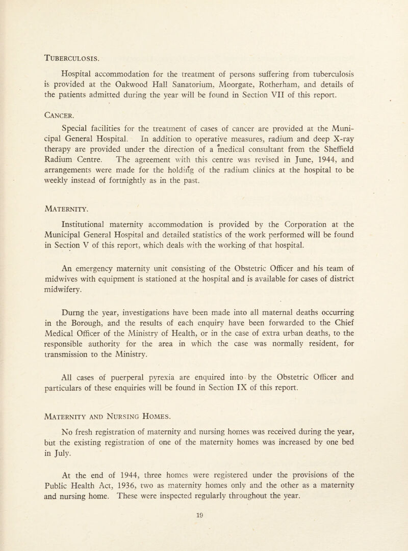 Tuberculosis. Hospital accommodation for the treatment of persons suffering from tuberculosis is provided at the Oakwood Hall Sanatorium, Moorgate, Rotherham, and details of the patients admitted during the year will be found in Section VII of this report. Cancer. Special facilities for the treatment of cases of cancer are provided at the Muni¬ cipal General Hospital In addition to operative measures, radium and deep X-ray therapy are provided under the direction of a medical consultant from the Sheffield Radium Centre. The agreement with this centre was revised in June, 1944, and arrangements were made for the holding of the radium clinics at the hospital to be weekly instead of fortnightly as in the past. Maternity. Institutional maternity accommodation is provided by the Corporation at the Municipal General Hospital and detailed statistics of the work performed will be found in Section V of this report, which deals with the working of that hospital. An emergency maternity unit consisting of the Obstetric Officer and his team of midwives with equipment is stationed at the hospital and is available for cases of district midwifery. Durng the year, investigations have been made into all maternal deaths occurring in the Borough, and the results of each enquiry have been forwarded to the Chief Medical Officer of the Ministry of Health, or in the case of extra urban deaths, to the responsible authority for the area in which the case was normally resident, for transmission to the Ministry. All cases of puerperal pyrexia are enquired into by the Obstetric Officer and particulars of these enquiries will be found in Section IX of this report. Maternity and Nursing Homes. No fresh registration of maternity and nursing homes was received during the year, but the existing registration of one of the maternity homes was increased by one bed in July. At the end of 1944, three homes were registered under the provisions of the Public Health Act, 1936, two as maternity homes only and the other as a maternity and nursing home. These were inspected regularly throughout the year.