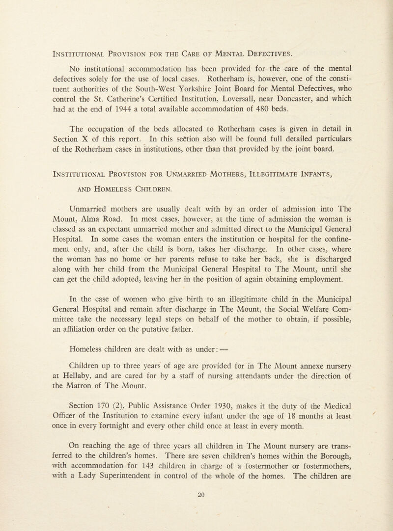 Institutional Provision for the Care of Mental Defectives. No institutional accommodation has been provided for the care of the mental — j defectives solely for the use of local cases. Rotherham is, however, one of the consti¬ tuent authorities of the South-West Yorkshire Joint Board for Mental Defectives, who control the St. Catherine’s Certified Institution, Loversall, near Doncaster, and which had at the end of 1944 a total available accommodation of 480 beds. The occupation of the beds allocated to Rotherham cases is given in detail in Section X of this report. In this section also will be found full detailed particulars of the Rotherham cases in institutions, other than that provided by the joint board. Institutional Provision for Unmarried Mothers, Illegitimate Infants, and Homeless Children. Unmarried mothers are usually dealt with by an order of admission into The Mount, Alma Road. In most cases, however, at the time of admission the woman is classed as an expectant unmarried mother and admitted direct to the Municipal General Hospital. In some cases the woman enters the institution or hospital for the confine¬ ment only, and, after the child is born, takes her discharge. In other cases, where the woman has no home or her parents refuse to take her back, she is discharged along with her child from the Municipal General Hospital to The Mount, until she can get the child adopted, leaving her in the position of again obtaining employment. In the case of women who give birth to an illegitimate child in the Municipal General Hospital and remain after discharge in The Mount, the Social Welfare Com¬ mittee take the necessary legal steps on behalf of the mother to obtain, if possible, an affiliation order on the putative father. Homeless children are dealt with as under: — Children up to three years of age are provided for in The Mount annexe nursery at Hellaby, and are cared for by a staff of nursing attendants under the direction of the Matron of The Mount. Section 170 (2), Public Assistance Order 1930, makes it the duty of the Medical Officer of the Institution to examine every infant under the age of 18 months at least once in every fortnight and every other child once at least in every month. On reaching the age of three years all children in The Mount nursery are trans¬ ferred to the children’s homes. There are seven children’s homes within the Borough, with accommodation for 143 children in charge of a fostermother or fostermothers, with a Lady Superintendent in control of the whole of the homes. The children are