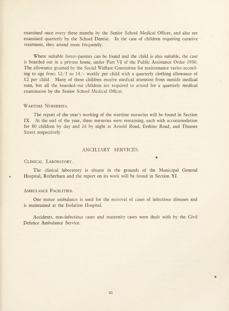 examined once every three months by the Senior School Medical Officer, and also are examined quarterly by the School Dentist. In the case of children requiring curative treatment, they attend more frequently. Where suitable foster-parents can be found and the child is also suitable, the case is boarded out in a private home, under Part VI of the Public Assistance Order 1930. The allowance granted by the Social Welfare Committee for maintenance varies accord¬ ing to age from 12/3 to 14/- weekly per child with a quarterly clothing allowance of £2 per child. Many of these children receive medical attention from outside medical men, but all the boarded-out children are required to attend for a quarterly medical examinaion by the Senior School Medical Officer. Wartime Nurseries. The report of the year’s working of the wartime nurseries will be found in Section IX. At the end of the year, three nurseries were remaining, each with accommodation for 80 children by day and 26 by night at Arnold Road, Erskine Road, and Thames Street respectively. ANCILLARY SERVICES. Clinical Laboratory. The clinical laboratory is situate in the grounds of the Municipal General * Hospital, Rotherham and the report on its work will be found in Section XI. Ambulance Facilities. One motor ambulance is used for the removal of cases of infectious diseases and is maintained at the Isolation Hospital. Accidents, non-infectious cases and maternity cases were dealt with by the Civzl Defence Ambulance Service.