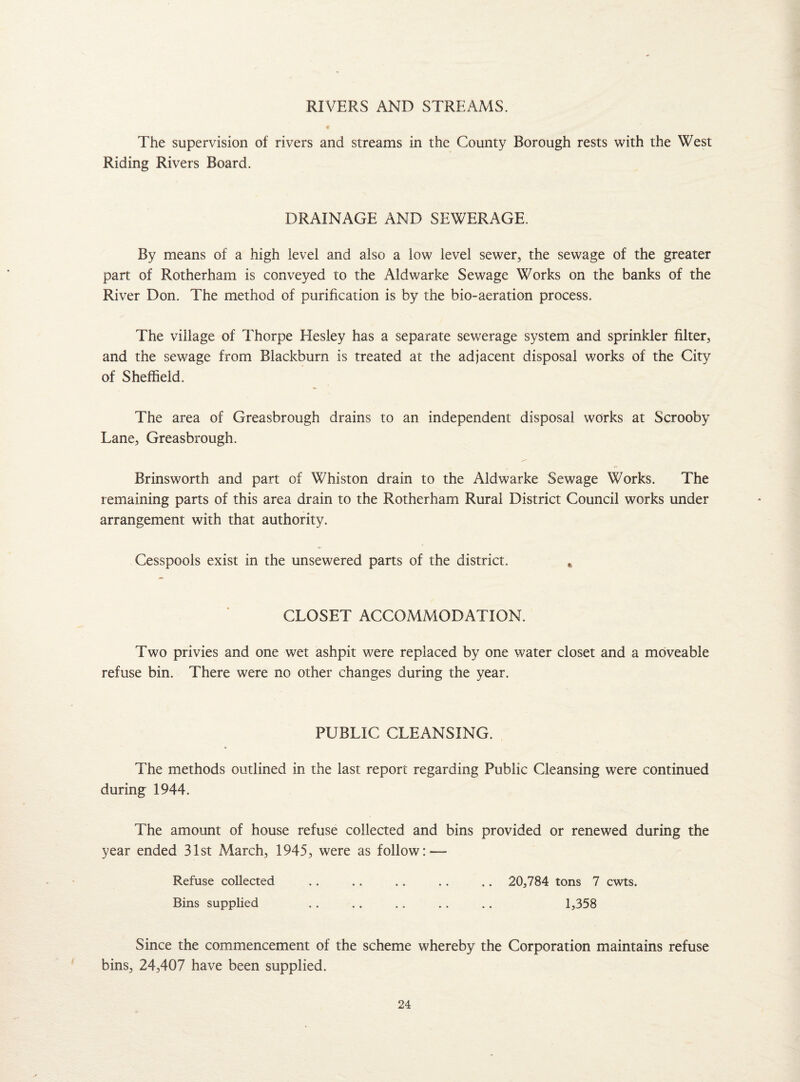 RIVERS AND STREAMS. « The supervision of rivers and streams in the County Borough rests with the West Riding Rivers Board. DRAINAGE AND SEWERAGE. By means of a high level and also a low level sewer, the sewage of the greater part of Rotherham is conveyed to the Aldwarke Sewage Works on the banks of the River Don. The method of purification is by the bio-aeration process. The village of Thorpe Elesley has a separate sewerage system and sprinkler filter, and the sewage from Blackburn is treated at the adjacent disposal works of the City of Sheffield. The area of Greasbrough drains to an independent disposal works at Scrooby Lane, Greasbrough. Brinsworth and part of Whiston drain to the Aldwarke Sewage Works. The remaining parts of this area drain to the Rotherham Rural District Council works under arrangement with that authority. Cesspools exist in the unsewered parts of the district. * CLOSET ACCOMMODATION. Two privies and one wet ashpit were replaced by one water closet and a moveable refuse bin. There were no other changes during the year. PUBLIC CLEANSING. The methods outlined in the last report regarding Public Cleansing were continued during 1944. The amount of house refuse collected and bins provided or renewed during the year ended 31st March, 1945, were as follow:—- Refuse collected .. .. .. . . .. 20,784 tons 7 cwts. Bins supplied .. .. .. .. .. 1,358 Since the commencement of the scheme whereby the Corporation maintains refuse bins, 24,407 have been supplied.