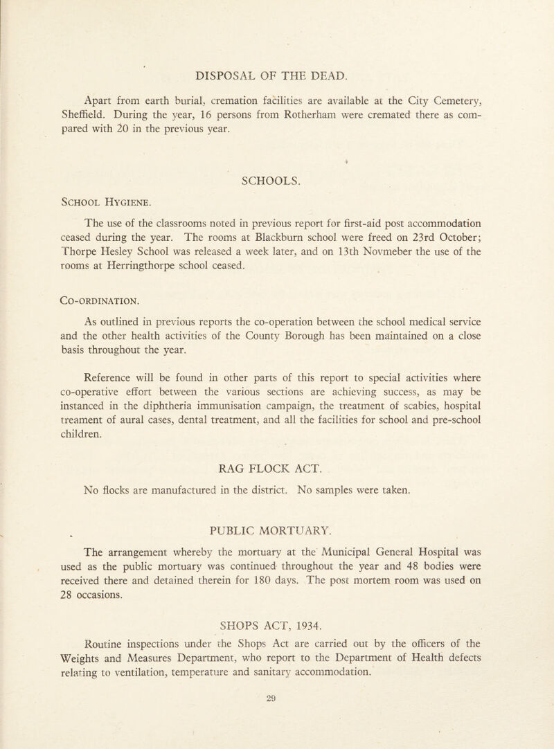 DISPOSAL OF THE DEAD. Apart from earth burial, cremation facilities are available at the City Cemetery, Sheffield. During the year, 16 persons from Rotherham were cremated there as com¬ pared with 20 in the previous year. ♦ SCHOOLS. School Hygiene. The use of the classrooms noted in previous report for first-aid post accommodation ceased during the year. The rooms at Blackburn school were freed on 23rd October; Thorpe Hesley School was released a week later, and on 13th Novmeber the use of the rooms at Herringthorpe school ceased. Co-ordination. As outlined in previous reports the co-operation between the school medical service and the other health activities of the County Borough has been maintained on a close basis throughout the year. Reference will be found in other parts of this report to special activities where co-operative effort between the various sections are achieving success, as may be instanced in the diphtheria immunisation campaign, the treatment of scabies, hospital treament of aural cases, dental treatment, and all the facilities for school and pre-school children. RAG FLOCK ACT. No flocks are manufactured in the district. No samples were taken. PUBLIC MORTUARY. •k The arrangement whereby the mortuary at the Municipal General Hospital was used as the public mortuary was continued throughout the year and 48 bodies were received there and detained therein for 180 days. The post mortem room was used on 28 occasions. SHOPS ACT, 1934. Routine inspections under the Shops Act are carried out by the officers of the Weights and Measures Department, who report to the Department of Health defects relating to ventilation, temperature and sanitary accommodation.