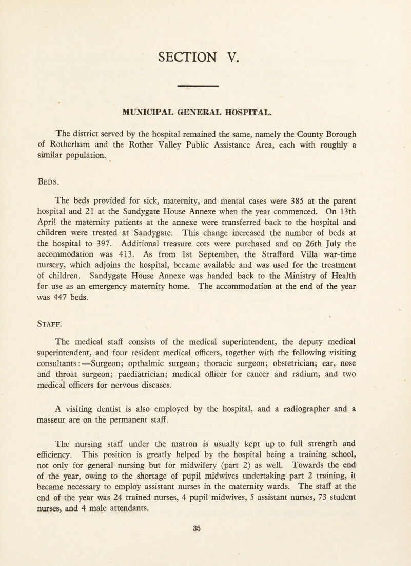 MUNICIPAL GENERAL HOSPITAL. The district served by the hospital remained the same, namely the County Borough of Rotherham and the Rother Valley Public Assistance Area, each with roughly a similar population. Beds. The beds provided for sick, maternity, and mental cases were 385 at the parent hospital and 21 at the Sandygate House Annexe when the year commenced. On 13th April the maternity patients at the annexe were transferred back to the hospital and children were treated at Sandygate. This change increased the number of beds at the hospital to 397. Additional treasure cots were purchased and on 26th July the accommodation was 413. As from 1st September, the Strafford Villa war-time nursery, which adjoins the hospital, became available and was used for the treatment of children. Sandygate House Annexe was handed back to the Ministry of Health for use as an emergency maternity home. The accommodation at the end of the year was 447 beds. Staff. The medical staff consists of the medical superintendent, the deputy medical superintendent, and four resident medical officers, together with the following visiting consultants:—Surgeon; opthalmic surgeon; thoracic surgeon; obstetrician; ear, nose and throat surgeon; paediatrician; medical officer for cancer and radium, and two medical officers for nervous diseases. A visiting dentist is also employed by the hospital, and a radiographer and a masseur are on the permanent staff. The nursing staff under the matron is usually kept up to full strength and efficiency. This position is greatly helped by the hospital being a training school, not only for general nursing but for midwifery (part 2) as well. Towards the end of the year, owing to the shortage of pupil midwives undertaking part 2 training, it became necessary to employ assistant nurses in the maternity wards. The staff at the end of the year was 24 trained nurses, 4 pupil midwives, 5 assistant nurses, 73 student nurses, and 4 male attendants.