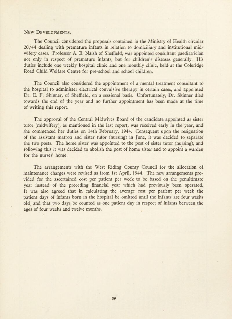 New Developments. The Council considered the proposals contained in the Ministry of Health circular 20/44 dealing with premature infants in relation to domiciliary and institutional mid¬ wifery cases. Professor A. E. Naish of Sheffield, was appointed consultant paediatrician not only in respect of premature infants, but for children’s diseases generally. His duties include one weekly hospital clinic and one monthly clinic, held at the Coleridge Road Child Welfare Centre for pre-school and school children. The Council also considered the appointment of a mental treatment consultant to the hospital to administer electrical convulsive therapy in certain cases, and appointed Dr. E. F. Skinner, of Sheffield, on a sessional basis. Unfortunately, Dr. Skinner died towards the end of the year and no further appointment has been made at the time of writing this report. The approval of the Central Midwives Board of the candidate appointed as sister tutor (midwifery), as mentioned in the last report, was received early in the year, and she commenced her duties on 14th February, 1944. Consequent upon the resignation of the assistant matron and sister tutor (nursing) in June, it was decided to separate the two posts. The home sister was appointed to the post of sister tutor (nursing), and following this it was decided to abolish the post of home sister and to appoint a warden for the nurses’ home. The arrangements with the West Riding County Council for the allocation of maintenance charges were revised as from 1st April, 1944. The new arrangements pro¬ vided for the ascertained cost per patient per week to be based on the penultimate year instead of the preceding financial year which had previously been operated. It was also agreed that in calculating the average cost per patient per week the patient days of infants born in the hospital be omitted until the infants are four weeks old, and that two days be counted as one patient day in respect of infants between the ages of four weeks and twelve months.
