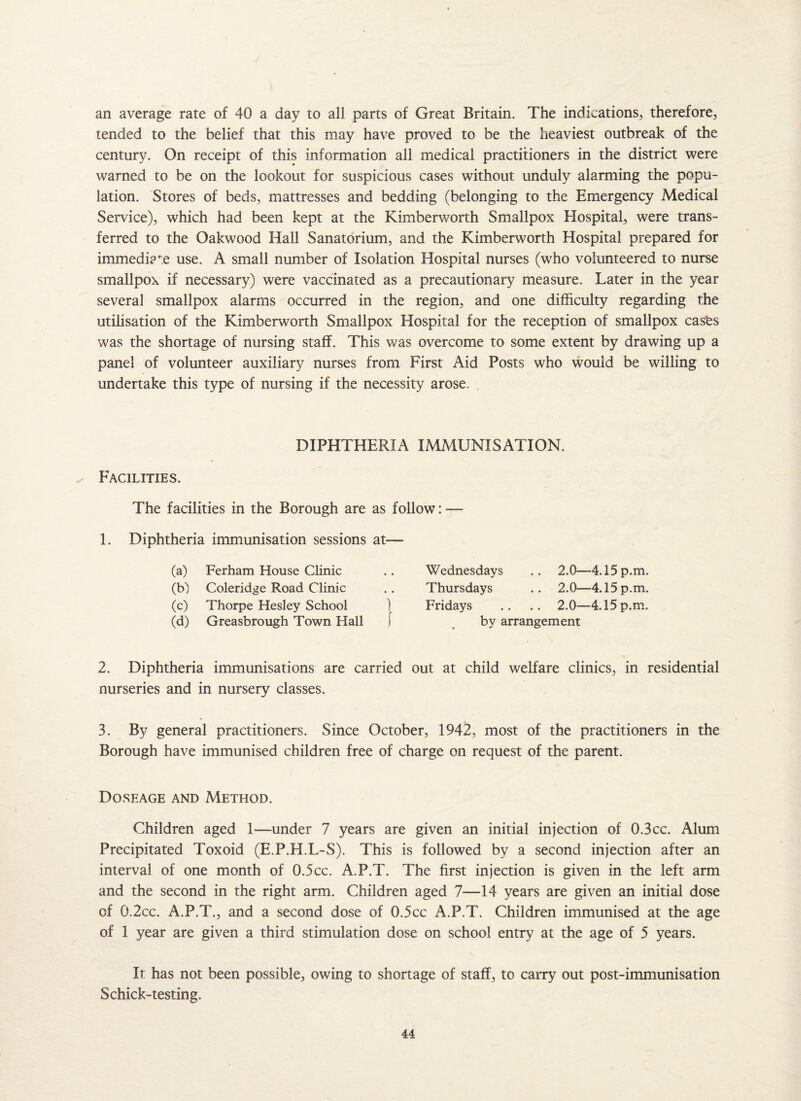 an average rate of 40 a day to all parts of Great Britain. The indications, therefore, tended to the belief that this may have proved to be the heaviest outbreak of the century. On receipt of this information all medical practitioners in the district were warned to be on the lookout for suspicious cases without unduly alarming the popu¬ lation. Stores of beds, mattresses and bedding (belonging to the Emergency Medical Service), which had been kept at the Kimberworth Smallpox Elospital, were trans¬ ferred to the Oakwood Hall Sanatorium, and the Kimberworth Hospital prepared for immediate use. A small number of Isolation Hospital nurses (who volunteered to nurse smallpox if necessary) were vaccinated as a precautionary measure. Later in the year several smallpox alarms occurred in the region, and one difficulty regarding the utilisation of the Kimberworth Smallpox Hospital for the reception of smallpox casts was the shortage of nursing staff. This was overcome to some extent by drawing up a panel of volunteer auxiliary nurses from First Aid Posts who would be willing to undertake this type of nursing if the necessity arose. Facilities. DIPHTHERIA IMMUNISATION. The facilities in the Borough are as follow: — 1. Diphtheria immunisation sessions at— (a) Ferham House Clinic (b) Coleridge Road Clinic (c) Thorpe Hesley School (d) Greasbrough Town Hall Wednesdays Thursdays Fridays 2.0—4.15 p.m. 2.0—4.15 p.m. 2.0—4.15 p.m. by arrangement 2. Diphtheria immunisations are carried out at child welfare clinics, in residential nurseries and in nursery classes. 3. By general practitioners. Since October, 1942, most of the practitioners in the Borough have immunised children free of charge on request of the parent. Doseage and Method. Children aged 1—-under 7 years are given an initial injection of O.Bcc. Alum Precipitated Toxoid (E.P.H.L-S). This is followed by a second injection after an interval of one month of 0.5cc. A.P.T. The first injection is given in the left arm and the second in the right arm. Children aged 7—14 years are given an initial dose of 0.2cc. A.P.T., and a second dose of 0.5cc A.P.T. Children immunised at the age of 1 year are given a third stimulation dose on school entry at the age of 5 years. It has not been possible, owing to shortage of staff, to carry out post-immunisation Schick-testing.