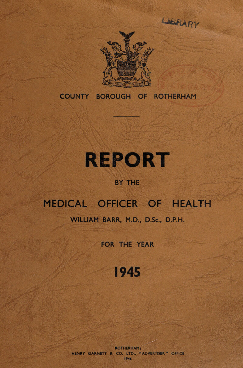 BY THE MEDICAL OFFICER OF HEALTH t ■ WILLIAM BARR, M.D., D.Sc., D.P.H. FOR THE YEAR 1945 ROTHERHAM* HENRY GARNETT & CO. LTD., “ADVERTISER” OFFICE