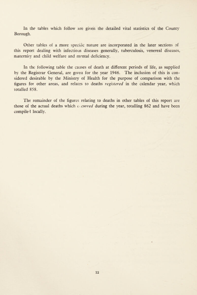 In the tables which follow are given the detailed vital statistics of the County Borough. Other tables of a more speciuc nature are incorporated in the later sections of this report dealing with infectious diseases generally, tuberculosis, venereal diseases, maternity and child welfare and mental deficiency. In the following table the causes of death at different periods of life, as supplied by the Registrar General, are given for the year 1946. The inclusion of this is con¬ sidered desirable by the Ministry of Health for the purpose of comparison with the figures for other areas, and relates to deaths registered in the calendar year, which totalled 858. The remainder of the figures relating to deaths in other tables of this report are those of the actual deaths which C'Xurred during the year, totalling 862 and have been compiled locally.