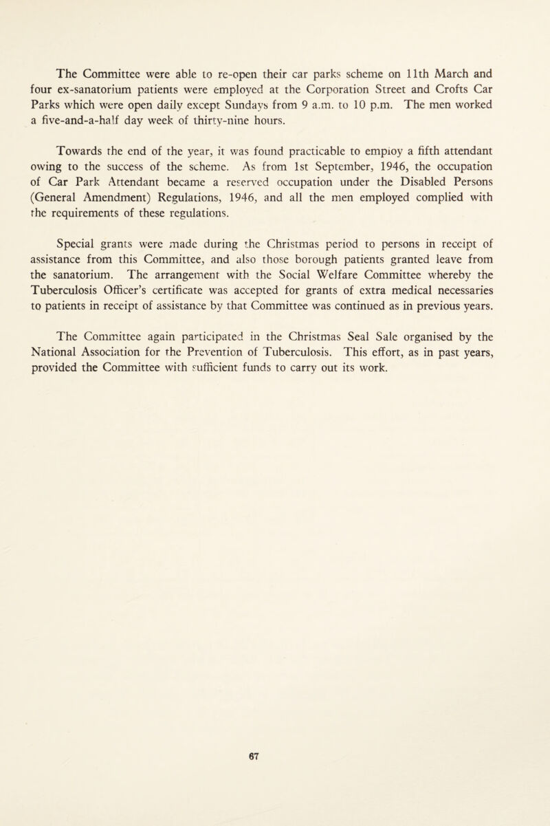 The Committee were able to re-open their car parks scheme on 11th March and four ex-sanatorium patients were employed at the Corporation Street and Crofts Car Parks which were open daily except Sundays from 9 a.m. to 10 p.m. The men worked a five-and-a-half day week of thirty-nine hours. Towards the end of the year, it was found practicable to employ a fifth attendant owing to the success of the scheme. As from 1st September, 1946, the occupation of Car Park Attendant became a reserved occupation under the Disabled Persons (General Amendment) Regulations, 1946, and all the men employed complied with the requirements of these regulations. Special grants were made during the Christmas period to persons in receipt of assistance from this Committee, and also those borough patients granted leave from the sanatorium. The arrangement with the Social Welfare Committee whereby the Tuberculosis Officer’s certificate was accepted for grants of extra medical necessaries to patients in receipt of assistance by that Committee was continued as in previous years. The Committee again participated in the Christmas Seal Sale organised by the National Association for the Prevention of Tuberculosis. This effort, as in past years, provided the Committee with sufficient funds to carry out its work.