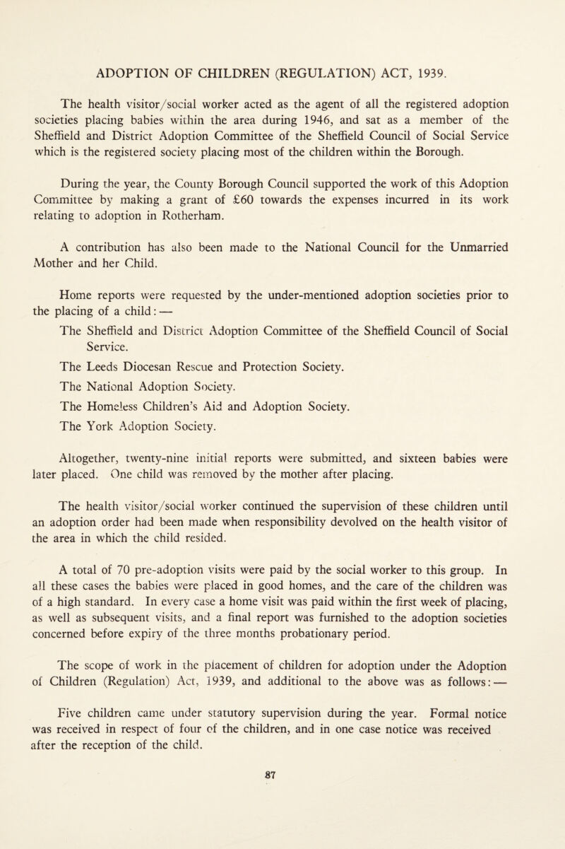 ADOPTION OF CHILDREN (REGULATION) ACT, 1939. The health visitor/social worker acted as the agent of all the registered adoption societies placing babies wdthin the area during 1946, and sat as a member of the Sheffield and District Adoption Committee of the Sheffield Council of Social Service which is the registered society placing most of the children within the Borough. During the year, the County Borough Council supported the work of this Adoption Committee by making a grant of £60 towards the expenses incurred in its work relating to adoption in Rotherham. A contribution has also been made to the National Council for the Unmarried Mother and her Child. Home reports were requested by the under-mentioned adoption societies prior to the placing of a child: — The Sheffield and District Adoption Committee of the Sheffield Council of Social Service. The Leeds Diocesan Rescue and Protection Society. The National Adoption Society. The Homeless Children’s Aid and Adoption Society. The York Adoption Society. Altogether, twenty-nine initial reports were submitted, and sixteen babies were later placed. One child was removed by the mother after placing. The health visitor/social worker continued the supervision of these children until an adoption order had been made when responsibility devolved on the health visitor of the area in which the child resided. A total of 70 pre-adoption visits were paid by the social worker to this group. In all these cases the babies were placed in good homes, and the care of the children was of a high standard. In every case a home visit was paid within the first week of placing, as well as subsequent visits, and a final report was furnished to the adoption societies concerned before expiry of the three months probationary period. The scope of work in the placement of children for adoption under the Adoption of Children (Regulation) Act, 1939, and additional to the above was as follows: — Five children came under statutory supervision during the year. Formal notice was received in respect of four of the children, and in one case notice was received after the reception of the child. B7