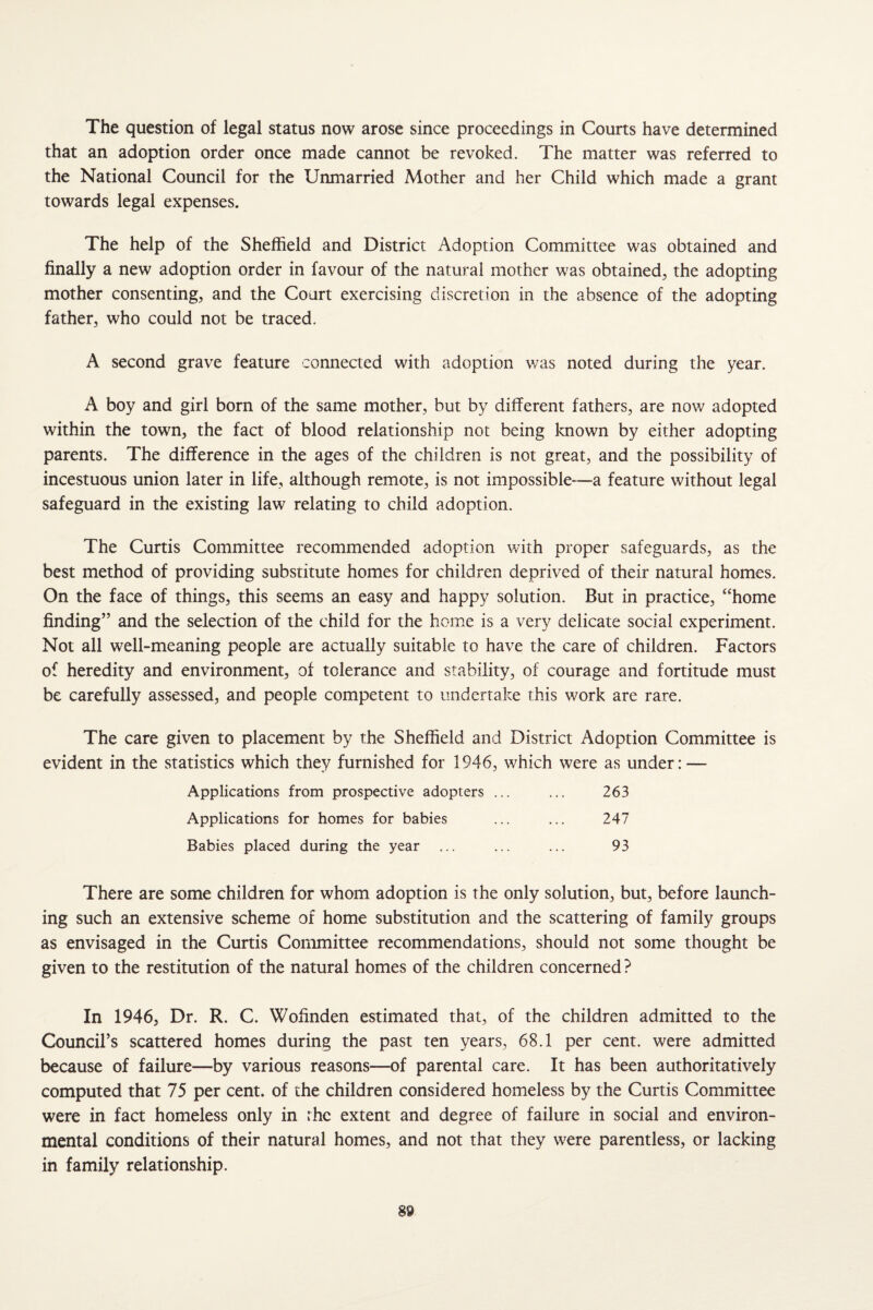 The question of legal status now arose since proceedings in Courts have determined that an adoption order once made cannot be revoked. The matter was referred to the National Council for the Unmarried Mother and her Child which made a grant towards legal expenses. The help of the Sheffield and District Adoption Committee was obtained and finally a new adoption order in favour of the natural mother was obtained^ the adopting mother consenting, and the Court exercising discretion in the absence of the adopting father, who could not be traced. A second grave feature connected with adoption was noted during the year. A boy and girl bom of the same mother, but by different fathers, are nov/ adopted within the town, the fact of blood relationship not being known by either adopting parents. The difference in the ages of the children is not great, and the possibility of incestuous union later in life, although remote, is not impossible—a feature without legal safeguard in the existing law relating to child adoption. The Curtis Committee recommended adoption with proper safeguards, as the best method of providing substitute homes for children deprived of their natural homes. On the face of things, this seems an easy and happy solution. But in practice, “home finding” and the selection of the child for the home is a very delicate social experiment. Not all well-meaning people are actually suitable to have the care of children. Factors of heredity and environment, of tolerance and stability, of courage and fortitude must be carefully assessed, and people competent to undertake this work are rare. The care given to placement by the Sheffield and District Adoption Committee is evident in the statistics which they furnished for 1946, which were as under: — Applications from prospective adopters ... ... 263 Applications for homes for babies ... ... 247 Babies placed during the year ... ... ... 93 There are some children for whom adoption is the only solution, but, before launch¬ ing such an extensive scheme of home substitution and the scattering of family groups as envisaged in the Curtis Committee recommendations, should not some thought be given to the restitution of the natural homes of the children concerned ? In 1946, Dr. R. C. Wofinden estimated that, of the children admitted to the Council’s scattered homes during the past ten years, 68.1 per cent, were admitted because of failure—by various reasons—of parental care. It has been authoritatively computed that 75 per cent, of the children considered homeless by the Curtis Committee were in fact homeless only in rhe extent and degree of failure in social and environ¬ mental conditions of their natural homes, and not that they w^ere parentless, or lacking in family relationship.