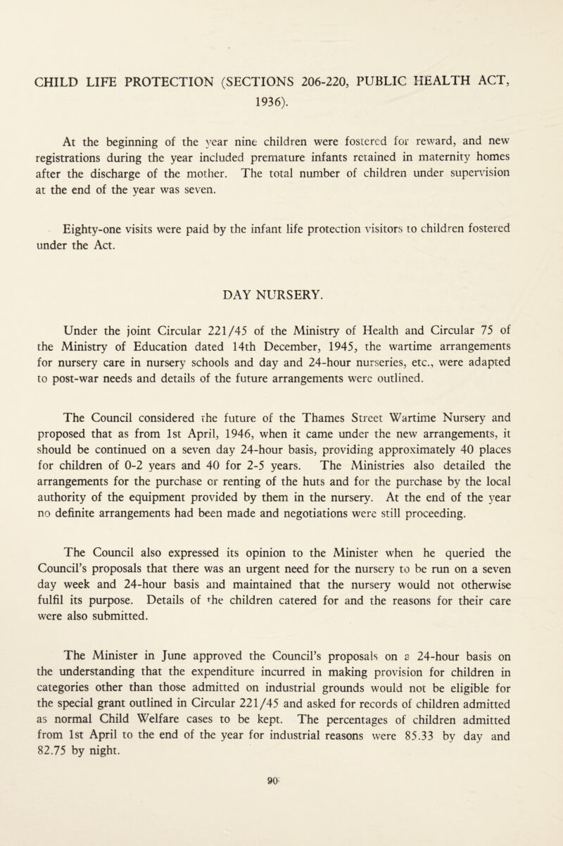 CHILD LIFE PROTECTION (SECTIONS 206-220, PUBLIC HEALTH ACT, 1936). At the beginning of the year nine children were fostered for reward, and new registrations during the year included premature infants retained in maternity homes after the discharge of the mother. The total number of children under super\dsion at the end of the year was seven. Eighty-one visits were paid by the infant life protection visitors to children fostered under the Act. DAY NURSERY. Under the joint Circular 221/45 of the Ministry of Health and Circular 75 of the Ministry of Education dated 14th December, 1945, the wartime arrangements for nursery care in nursery schools and day and 24-hour nurseries, etc., were adapted to post-war needs and details of the future arrangements were outlined. The Council considered the future of the Thames Street Wartime Nursery and proposed that as from 1st April, 1946, when it came under the new arrangements, it should be continued on a seven day 24-hour basis, providing approximately 40 places for children of 0-2 years and 40 for 2-5 years. The Ministries also detailed the arrangements for the purchase or renting of the huts and for the purchase by the local authority of the equipment provided by them in the nursery. At the end of the year no definite arrangements had been made and negotiations were still proceeding. The Council also expressed its opinion to the Minister when he queried the Council’s proposals that there was an urgent need for the nursery to be run on a seven day week and 24-hour basis and maintained that the nursery would not otherwise fulfil its purpose. Details of <^he children catered for and the reasons for their care were also submitted. The Minister in June approved the Council’s proposals on a 24-hour basis on the understanding that the expenditure incurred in making provision for children in categories other than those admitted on industrial grounds would not be eligible for the special grant outlined in Circular 221/45 and asked for records of children admitted as normal Child Welfare cases to be kept. The percentages of children admitted from 1st April to the end of the year for industrial reasons were 85.33 by day and 82.75 by night. 90-