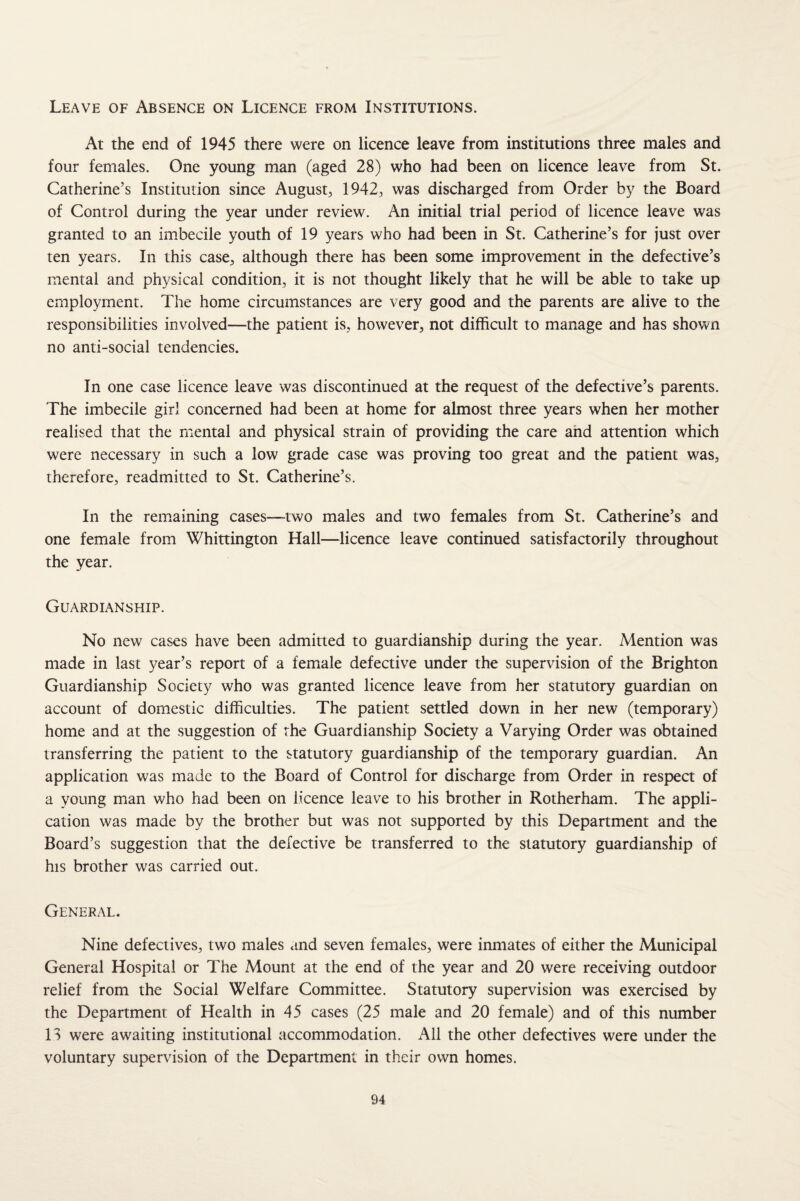 Leave of Absence on Licence from Institutions. At the end of 1945 there were on licence leave from institutions three males and four females. One young man (aged 28) who had been on licence leave from St. Catherine’s Institution since August, 1942, was discharged from Order by the Board of Control during the year under review. An initial trial period of licence leave was granted to an imbecile youth of 19 years who had been in St. Catherine’s for just over ten years. In this case, although there has been some improvement in the defective’s mental and physical condition, it is not thought likely that he will be able to take up employment. The home circumstances are very good and the parents are alive to the responsibilities involved—the patient is, however, not difficult to manage and has shown no anti-social tendencies. In one case licence leave was discontinued at the request of the defective’s parents. The imbecile girl concerned had been at home for almost three years when her mother realised that the mental and physical strain of providing the care and attention which were necessary in such a low grade case was proving too great and the patient was, therefore, readmitted to St. Catherine’s. In the reiuaining cases—two males and two females from St. Catherine’s and one female from Whittington Hall—licence leave continued satisfactorily throughout the year. Guardianship. No new cases have been admitted to guardianship during the year. Mention was made in last year’s report of a female defective under the supervision of the Brighton Guardianship Society who was granted licence leave from her statutory guardian on account of domestic difficulties. The patient settled down in her new (temporary) home and at the suggestion of the Guardianship Society a Varying Order was obtained transferring the patient to the statutory guardianship of the temporary guardian. An application was made to the Board of Control for discharge from Order in respect of a young man who had been on licence leave to his brother in Rotherham. The appli¬ cation was made by the brother but was not supported by this Department and the Board’s suggestion that the defective be transferred to the statutory guardianship of his brother was carried out. General. Nine defectives, two males and seven females, were inmates of either the Municipal General Hospital or The Mount at the end of the year and 20 were receiving outdoor relief from the Social Welfare Committee. Statutory supervision was exercised by the Department of Health in 45 cases (25 male and 20 female) and of this number H were awaiting institutional accommodation. All the other defectives were under the voluntary supervision of the Department in their own homes.