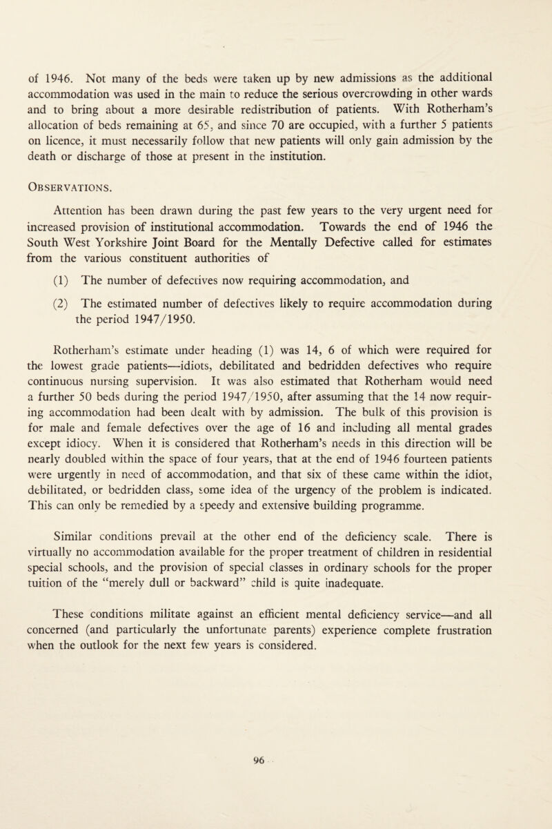 of 1946. Not many of the beds were taken up by new admissions as the additional accommodation was used in the main to reduce the serious overcrowding in other wards and to bring about a more desirable redistribution of patients. With Rotherham’s allocation of beds remaining at 65, and since 70 are occupied, with a further 5 patients on licence, it must necessarily follow that new patients will only gain admission by the death or discharge of those at present in the institution. Observations. Attention has been drawn during the past few years to the very urgent need for increased provision of institutional accommodation. Towards the end of 1946 the South West Yorkshire Joint Board for the Mentally Defective called for estimates from the various constituent authorities of (1) The number of defectives now requiring accommodation, and (2) The estimated number of defectives likely to require accommodation during the period 1947/1950. Rotherham’s estimate under heading (1) was 14, 6 of which were required for the lowest grade patients—idiots, debilitated and bedridden defectives who require continuous nursing supervision. It was also estimated that Rotherham would need a further 50 beds during the period 1947/1950, after assuming that the 14 now requir¬ ing accommodation had been dealt with by admission. The bulk of this provision is for male and female defectives over the age of 16 and including all mental grades except idiocy. When it is considered that Rotherham’s needs in this direction will be nearly doubled within the space of four years, that at the end of 1946 fourteen patients were urgently in need of accommodation, and that six of these came within the idiot, debilitated, or bedridden class, some idea of the urgency of the problem is indicated. This can only be remedied by a speedy and extensive building programme. Similar conditions prevail at the other end of the deficiency scale. There is virtually no accommodation available for the proper treatment of children in residential special schools, and the provision of special classes in ordinary schools for the proper tuition of the “merely dull or backward” child is quite inadequate. These conditions militate against an efficient mental deficiency service—and all concerned (and particularly the unfortunate parents) experience complete frustration when the outlook for the next few years is considered.