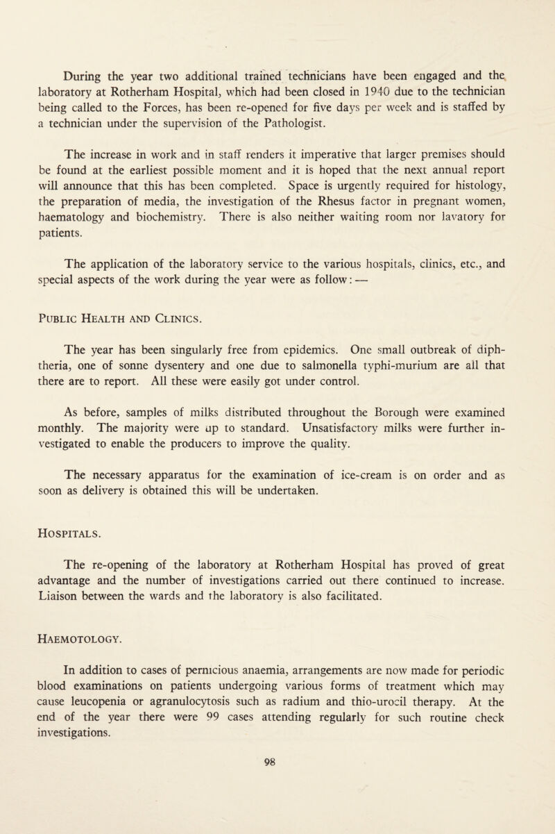 During the year two additional trained technicians have been engaged and the laboratory at Rotherham Hospital which had been closed in 1940 due to the technician being called to the Forces, has been re-opened for five days per week and is staffed by a technician under the supervision of the Pathologist. The increase in work and in staff renders it imperative that larger premises should be found at the earliest possible moment and it is hoped that the next annual report will announce that this has been completed. Space is urgently required for histology, the preparation of media, the investigation of the Rhesus factor in pregnant women, haematology and biochemistry. There is also neither waiting room nor lavatory for patients. The application of the laboratory service to the various hospitals, clinics, etc., and special aspects of the work during the year were as follow: — Public Health and Clinics. The year has been singularly free from epidemics. One small outbreak of diph¬ theria, one of sonne dysentery and one due to salmonella typhi-murium are all that there are to report. All these were easily got under control. As before, samples of milks distributed throughout the Borough were examined monthly. The majority were up to standard. Unsatisfactory milks were further in¬ vestigated to enable the producers to improve the quality. The necessary apparatus for the examination of ice-cream is on order and as soon as delivery is obtained this will be undertaken. Hospitals. The re-opening of the laboratory at Rotherham Hospital has proved of great advantage and the number of investigations carried out there continued to increase. Liaison between the wards and the laboratory is also facilitated. Haemotology. In addition to cases of pernicious anaemia, arrangements are now made for periodic blood examinations on patients undergoing various forms of treatment which may cause leucopenia or agranulocytosis such as radium and thio-urocil therapy. At the end of the year there were 99 cases attending regularly for such routine check investigations.