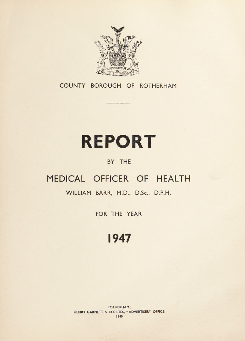 REPORT BY THE MEDICAL OFFICER OF HEALTH WILLIAM BARR, M.D., D.Sc., D.P.H. FOR THE YEAR 1947 ROTHERHAM; HENRY GARNETT & CO. LTD., ADVERTISER OFFICE 1949