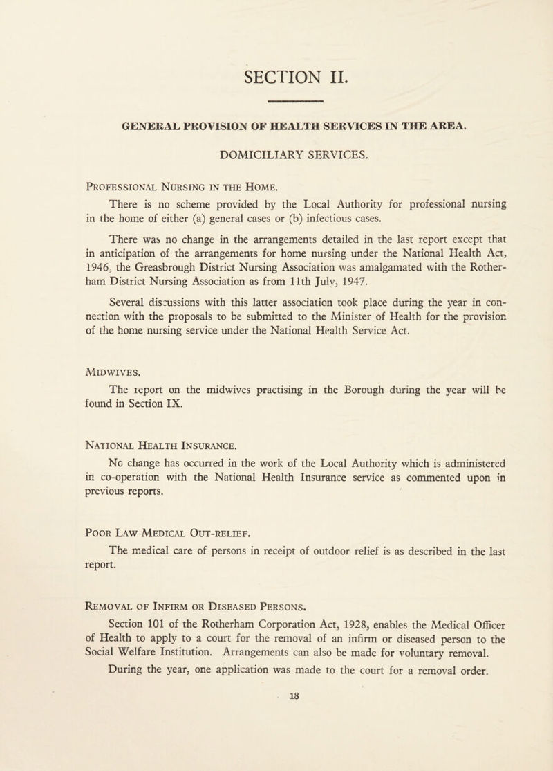 GENERAL PROVISION OF HEALTH SERVICES IN THE AREA. DOMICILIARY SERVICES. Professional Nursing in the Home. There is no scheme provided by the Local Authority for professional nursing in the home of either (a) general cases or (b) infectious cases. There was no change in the arrangements detailed in the last report except that in anticipation of the arrangements for home nursing under the National Health Act, 1946, the Greasbrough District Nursing Association was amalgamated with the Rother¬ ham District Nursing Association as from 11th July, 1947. Several discussions with this latter association took place during the year in con¬ nection with the proposals to be submitted to the Minister of Health for the provision of the home nursing service under the National Health Service Act. Midwives. The report on the midwives practising in the Borough during the year will be found in Section IX. National Health Insurance. No change has occurred in the work of the Local Authority which is administered in co-operation with the National Health Insurance service as commented upon in previous reports. Poor Law Medical Out-relief. The medical care of persons in receipt of outdoor relief is as described in the last report. Removal of Infirm or Diseased Persons. Section 101 of the Rotherham Corporation Act, 1928, enables the Medical Officer of Health to apply to a court for the removal of an infirm or diseased person to the Social Welfare Institution. Arrangements can also be made for voluntary removal. During the year, one application was made to the court for a removal order.