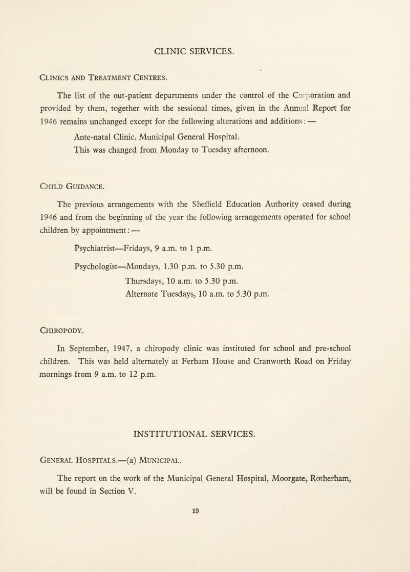 CLINIC SERVICES. Clinics and Treatment Centres. The list of the out-patient departments under the control of the Corporation and provided by them, together with the sessional times, given in the Annual Report for 1946 remains unchanged except for the following alterations and additions: — Ante-natal Clinic, Municipal General Hospital. This was changed from Monday to Tuesday afternoon. Child Guidance. The previous arrangements with the Sheffield Education Authority ceased during 1946 and from the beginning of the year the following arrangements operated for school children by appointment: — Psychiatrist—Fridays, 9 a.m. to ! p.m. Psychologist—Mondays, 1.30 p.m. to 5.30 p.m. Thursdays, 10 a.m. to 5.30 p.m. Alternate Tuesdays, 10 a.m. to 5.30 p.m. Chiropody. In September, 1947, a chiropody clinic was instituted for school and pre-school children. This was held alternately at Ferham House and Cranworth Road on Friday mornings from 9 a.m. to 12 p.m. INSTITUTIONAL SERVICES. General Hospitals.—(a) Municipal. The report on the work of the Municipal General Hospital, Moorgate, Rotherham, will be found in Section V.