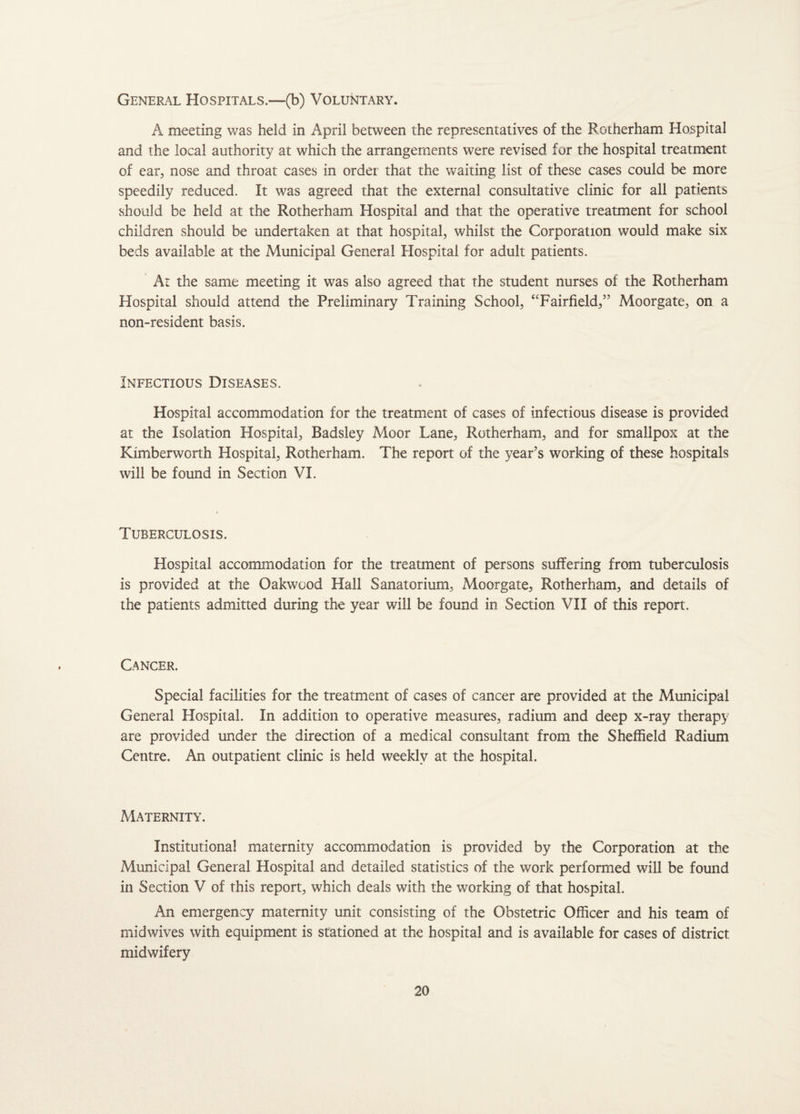 General Hospitals.—(b) Voluntary. A meeting was held in April between the representatives of the Rotherham Hospital and the local authority at which the arrangements were revised for the hospital treatment of ear, nose and throat cases in order that the waiting list of these cases could be more speedily reduced. It was agreed that the external consultative clinic for all patients should be held at the Rotherham Hospital and that the operative treatment for school children should be undertaken at that hospital, whilst the Corporation would make six beds available at the Municipal General Hospital for adult patients. At the same meeting it was also agreed that the student nurses of the Rotherham Hospital should attend the Preliminary Training School, “Fairfield,” Moorgate, on a non-resident basis. Infectious Diseases. Hospital accommodation for the treatment of cases of infectious disease is provided at the Isolation Hospital, Badsley Moor Lane, Rotherham, and for smallpox at the Kimberworth Hospital, Rotherham. The report of the year’s working of these hospitals will be found in Section VI. Tuberculosis. Hospital accommodation for the treatment of persons suffering from tuberculosis is provided at the Oakwood Hall Sanatorium, Moorgate, Rotherham, and details of the patients admitted during the year will be found in Section VII of this report. Cancer. Special facilities for the treatment of cases of cancer are provided at the Municipal General Hospital. In addition to operative measures, radium and deep x-ray therapy are provided under the direction of a medical consultant from the Sheffield Radium Centre. An outpatient clinic is held weekly at the hospital. Maternity. Institutional maternity accommodation is provided by the Corporation at the Municipal General Hospital and detailed statistics of the work performed will be found in Section V of this report, which deals with the working of that hospital. An emergency maternity unit consisting of the Obstetric Officer and his team of midwives with equipment is stationed at the hospital and is available for cases of district midwifery