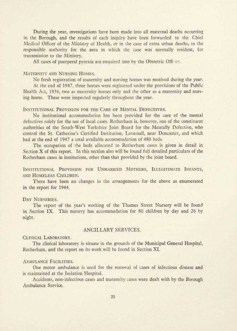 During the year, investigations have been made into all maternal deaths occurring in the Borough, and the results of each inquiry have been forwarded to the Chief Medical Officer of the Ministry of Health, or in the case of extra urban deaths, to the responsible authority for the area in which the case was normally resident, for transmission to the Ministry. All cases of puerperal pyrexia are enquired into by the Obstetric Offi :er. xMaternity and Nursing Homes. No fresh registration of maternity and nursing homes was received during the year. At the end of 1947, three homes were registered under the provisions of the Public Health Act, 1936, two as maternity homes only and the other as a maternity and nurs¬ ing home. These were inspected regularly throughout the year. Institutional Provision for the Care of Mental Defectives. No institutional accommodation has been provided for the care of the mental defectives solely for the use of local cases. Rotherham is, however, one of the constituent authorities of the South-West Yorkshire Joint Board for the Mentally Defective, who control the St. Catherine’s Certified Institution, Lcversall, near Doncaster, and which had at the end of 1947 a total available accommodation of 480 beds. The occupation of the beds allocated to Rotherham cases is given in detail in Section X of this report. In this section also will be found full detailed particulars of the Rotherham cases in institutions, other than that provided by the joint board. Institutional Provision for Unmarried Mothers, Illegitimate Infants, and Homeless Children. There have been no changes in the arrangements for the above as enumerated in the repoit for 1944. Day Nurseries. The report of the year’s working of the Thames Street Nursery will be found in Section IX. This nursery has accommodation for 80 children by day and 26 by night. ANCILLARY SERVICES. Clinical Laboratory. The clinical laboratory is situate in the grounds of the Municipal General Hospital, Rotherham, and the report on its work will be found in Section XL Ambulance Facilities. One motor ambulance is used for the removal of cases of infectious disease and is maintained at the Isolation Hospital. Accidents, non-infectious cases and maternity cases were dealt with by the Borough Ambulance Service.