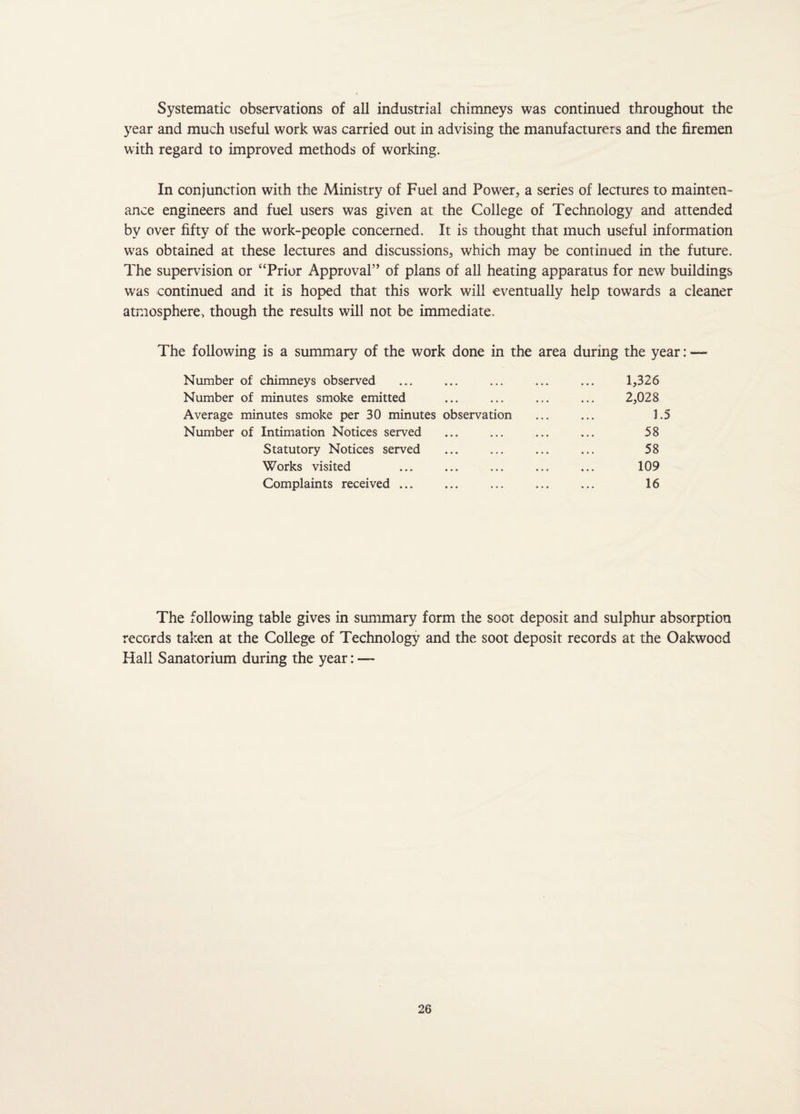 Systematic observations of all industrial chimneys was continued throughout the year and much useful work was carried out in advising the manufacturers and the firemen with regard to improved methods of working. In conjunction with the Ministry of Fuel and Power., a series of lectures to mainten¬ ance engineers and fuel users was given at the College of Technology and attended by over fifty of the work-people concerned. It is thought that much useful information was obtained at these lectures and discussions, which may be continued in the future. The supervision or “Prior Approval” of plans of all heating apparatus for new buildings was continued and it is hoped that this work will eventually help towards a cleaner atmosphere, though the results will not be immediate. The following is a summary of the work done in the area during the year: — Number of chimneys observed ... ... ... ... ... 1,326 Number of minutes smoke emitted ... ... ... ... 2,028 Average minutes smoke per 30 minutes observation ... ... 1.5 Number of Intimation Notices served ... ... ... ... 58 Statutory Notices served ... ... ... ... 58 Works visited ... ... ... ... ... 109 Complaints received ... ... ... ... ... 16 The following table gives in summary form the soot deposit and sulphur absorption records taken at the College of Technology and the soot deposit records at the Oakwood Hall Sanatorium during the year: —