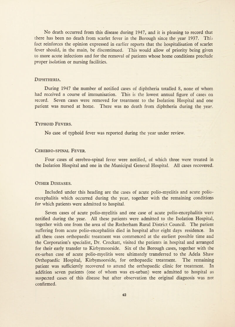 No death occurred from this disease during 1947, and it is pleasing to record that there has been no death from scarlet fever in the Borough since the year 1937. This fact reinforces the opinion expressed in earlier reports that the hospitalisation of scarlet fever should, in the main, be discontinued. This would allow of priority being given to more acute infections and for the removal of patients whose home conditions preclude proper isolation or nursing facilities. Diphtheria. During 1947 the number of notified cases of diphtheria totalled 8, none of whom had received a course of immunisation. This is the lowest annual figure of cases on record. Seven cases were removed for treatment to the Isolation Hospital and one patient was nursed at home. There was no death from diphtheria during the year. Typhoid Fevers. No case of typhoid fever was reported during the year under review. Cerebro-spinal Fever. Four cases of cerebro-spinal fever were notified, of which three were treated in the Isolation Hospital and one in the Municipal General Hospital. All cases recovered. Other Diseases. Included under this heading are the cases of acute polio-myelitis and acute polio¬ encephalitis which occurred during the year, together with the remaining conditions for which patients were admitted to hospital. Seven cases of acute polio-myelitis and one case of acute polio-encephalitis were notified during the year. All these patients were admitted to the Isolation Hospital, together with one from the area of the Rotherham Rural District Council. The patient suffering from acute polio-encephalitis died in hospital after eight days residence. In all these cases orthopaedic treatment was commenced at the earliest possible time and the Corporation’s specialist. Dr. Crockatt, visited the patients in hospital and arranged for their early transfer to Kirbymoorside. Six of the Borough cases, together with the ex-urban case of acute polio-myelitis were ultimately transferred to the Adela Shaw Orthopaedic Hospital, Kirbymoorside, for orthopaedic treatment. The remaining patient was sufficiently recovered to attend the orthopaedic clinic for treatment. In addition seven patients (one of whom was ex-urban) were admitted to hospital as suspected cases of this disease but after observation the original diagnosis was not confirmed.
