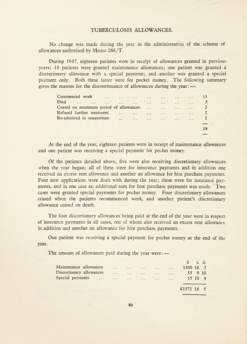 TUBERCULOSIS ALLOWANCES. No change was made during the year in the administration of the scheme of allowances authorised by Memo 266/T. During 1947, eighteen patients were in receipt of allowances granted in previous years; 18 patients were granted maintenance allowances; one patient was granted a discretionary allowance with a special payment; and another was granted a special payment only. Both these latter were for pocket money. The following summary gives the reasons for the discontinuance of allowances during the year: — Commenced work Died ... ... ... ... ... Ceased on maximum period of allowances Refused further treatment Re-admitted to sanatorium 11 3 2 2 1 19 At the end of the year, eighteen patients were in receipt of maintenance allowances and one patient was receiving a special payment for pocket money. Of the patients detailed above, five were also receiving discretionary allowances when the year began; all of these were for insurance payments and in addition one received an excess rent allowance and another an allowance for hire purchase payments. Four new applications were dealt with during the year; these were for insurance pay¬ ments, and in one case an additional sum for hire purchase payments was made. Two cases were granted special payments for pocket money. Four discretionary allowances ceased when the patients recommenced work, and another patient’s discretionary allowance ceased on death. The four discretionary allowances being paid at the end of the year were in respect of insurance payments in all cases, one of whom also received an excess rent allowance in addition and another an allowance for hire purchase payments. One patient was receiving a special payment for pocket money at the end of the year. The amount of allowances paid during the year were: — £ s. d. Maintenance allowances ... ... ... ... ... 1500 18 3 Discretionary allowances ... ... ... ... ... 55 9 10 Special payments . 1510 4 £1571 18 5