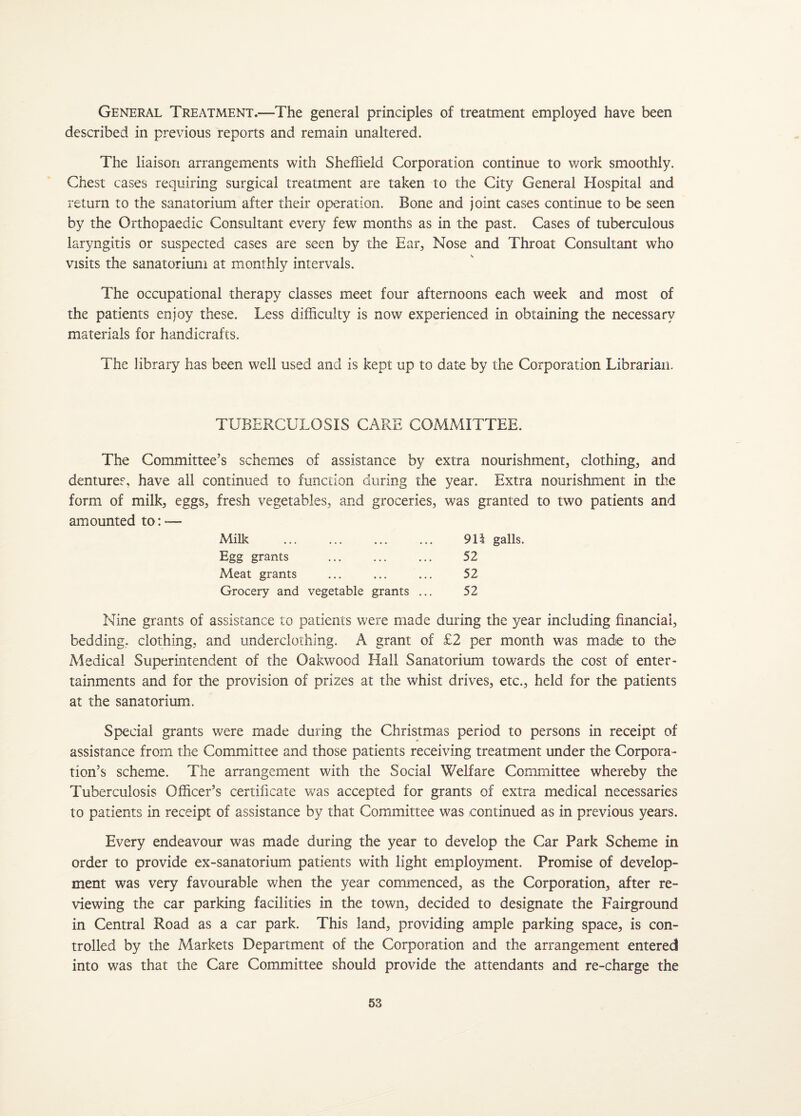 General Treatment.—The general principles of treatment employed have been described in previous reports and remain unaltered. The liaison arrangements with Sheffield Corporation continue to work smoothly. Chest cases requiring surgical treatment are taken to the City General Hospital and return to the sanatorium after their operation. Bone and joint cases continue to be seen by the Orthopaedic Consultant every few months as in the past. Cases of tuberculous laryngitis or suspected cases are seen by the Ear, Nose and Throat Consultant who visits the sanatorium at monthly intervals. The occupational therapy classes meet four afternoons each week and most of the patients enjoy these. Less difficulty is now experienced in obtaining the necessary materials for handicrafts. The library has been well used and is kept up to date by the Corporation Librarian. TUBERCULOSIS CARE COMMITTEE. The Committee’s schemes of assistance by extra nourishment, clothing, and dentures, have all continued to function during the year. Extra nourishment in the form of milk, eggs, fresh vegetables, and groceries, was granted to two patients and amounted to:■— Milk ... ... ... ... 911 galls. Egg grants ... ... ... 52 Meat grants ... ... ... 52 Grocery and vegetable grants ... 52 Nine grants of assistance to patients were made during the year including financial, bedding, clothing, and underclothing. A grant of £2 per month was made to the Medical Superintendent of the Oakwood Hall Sanatorium towards the cost of enter¬ tainments and for the provision of prizes at the whist drives, etc., held for the patients at the sanatorium. Special grants were made during the Christmas period to persons in receipt of assistance from the Committee and those patients receiving treatment under the Corpora¬ tion’s scheme. The arrangement with the Social Welfare Committee whereby the Tuberculosis Officer’s certificate was accepted for grants of extra medical necessaries to patients in receipt of assistance by that Committee was continued as in previous years. Every endeavour was made during the year to develop the Car Park Scheme in order to provide ex-sanatorium patients with light employment. Promise of develop¬ ment was very favourable when the year commenced, as the Corporation, after re¬ viewing the car parking facilities in the town, decided to designate the Fairground in Central Road as a car park. This land, providing ample parking space, is con¬ trolled by the Markets Department of the Corporation and the arrangement entered into was that the Care Committee should provide the attendants and re-charge the