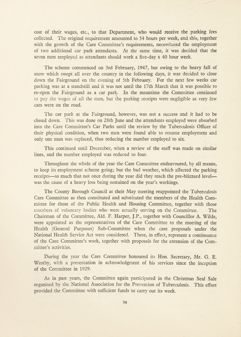 cost of their wages, etc., to that Department, who would receive the parking fees collected. The original requirement amounted to 54 hours per week, and this, together with the growth of the Care Committee’s requirements, necessitated the employment of two additional car park attendants. At the same time, it was decided that the seven men employed as attendants should work a five-day x 40 hour week. The scheme commenced on 3rd February, 1947, but owing to the heavy fall of snow which swept all over the country in the following days, it was decided to close down the Fairground on the evening of 5th February. For the next few weeks car parking was at a standstill and it was not until the 17th March that it was possible to re-open the Fairground as a car park. In the meantime the Committee continued « to pay the wages of all the men, but the parking receipts were negligible as very few cars were on the road. The car park at the Fairground, however, was not a success and it had to be closed down. This was done on 28th June and the attendants employed were absorbed into the Care Committee’s Car Parks until the review by the Tuberculosis Officer of their physical condition, when two men were found able to resume employment and only one man was replaced, thus reducing the number employed to six. This continued until December, when a review of the staff was made on similar lines, and the number employed was reduced to four. Throughout the whole of the year the Care Committee endeavoured, by all means, to keep its employment scheme going; but the bad weather, which affected the parking receipts—so much that not once during the year did they reach the pre-blizzard level— was the cause of a heavy loss being sustained on the year’s workings. The County Borough Council at their May meeting reappointed the Tuberculosis Care Committee as then constituted and substituted the members of the Health Com¬ mittee for those of the Public Health and Housing Committee, together with those members of voluntary bodies who were actually serving on the Committee. The Chairman of the Committee, Aid. F. Harper, J.P., together with Councillor A. Wilde, were appointed as the representatives of the Care Committee to the meeting of the Health (General Purposes) Sub-Committee when the care proposals under the National Health Service Act were considered. These, in effect, represent a continuance of the Care Committee’s work, together with proposals for the extension of the Com¬ mittee’s activities. During the year the Care Committee honoured its Hon. Secretary, Mr. G. E. Westby, with a presentation in acknowledgment of his services since the inception of the Committee in 1929. As in past years, the Committee again participated in the Christmas Seal Sale organised by the National Association for the Prevention of Tuberculosis. This effort provided the Committee with sufficient funds to carry out its work.