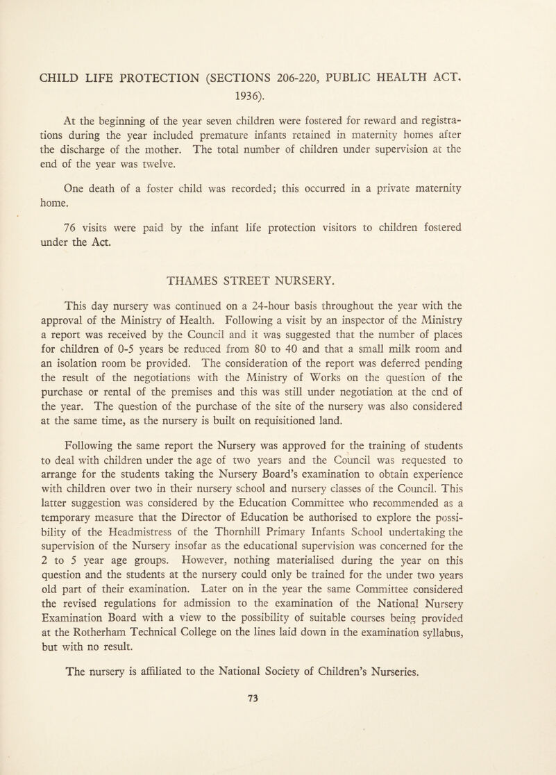 CHILD LIFE PROTECTION (SECTIONS 206-220, PUBLIC HEALTH ACT, 1936). At the beginning of the year seven children were fostered for reward and registra¬ tions during the year included premature infants retained in maternity homes after the discharge of the mother. The total number of children under supervision at the end of the year was twelve. One death of a foster child was recorded; this occurred in a private maternity home. 76 visits were paid by the infant life protection visitors to children fostered under the Act. THAMES STREET NURSERY. This day nursery was continued on a 24-hour basis throughout the year with the approval of the Ministry of Health. Following a visit by an inspector of the Ministry a report was received by the Council and it was suggested that the number of places for children of 0-5 years be reduced from 80 to 40 and that a small milk room and an isolation room be provided. The consideration of the report was deferred pending the result of the negotiations with the Ministry of Works on the question of the purchase or rental of the premises and this was still under negotiation at the end of the year. The question of the purchase of the site of the nursery was also considered at the same time, as the nursery is built on requisitioned land. Following the same report the Nursery was approved for the training of students to deal with children under the age of two years and the Council was requested to arrange for the students taking the Nursery Board’s examination to obtain experience with children over two in their nursery school and nursery classes of the Council. This latter suggestion was considered by the Education Committee who recommended as a temporary measure that the Director of Education be authorised to explore the possi¬ bility of the Headmistress of the Thornhill Primary Infants School undertaking the supervision of the Nursery insofar as the educational supervision was concerned for the 2 to 5 year age groups. However, nothing materialised during the year on this question and the students at the nursery could only be trained for the under two years old part of their examination. Later on in the year the same Committee considered the revised regulations for admission to the examination of the National Nursery Examination Board with a view to the possibility of suitable courses being provided at the Rotherham Technical College on the lines laid down in the examination syllabus, but with no result. The nursery is affiliated to the National Society of Children’s Nurseries.