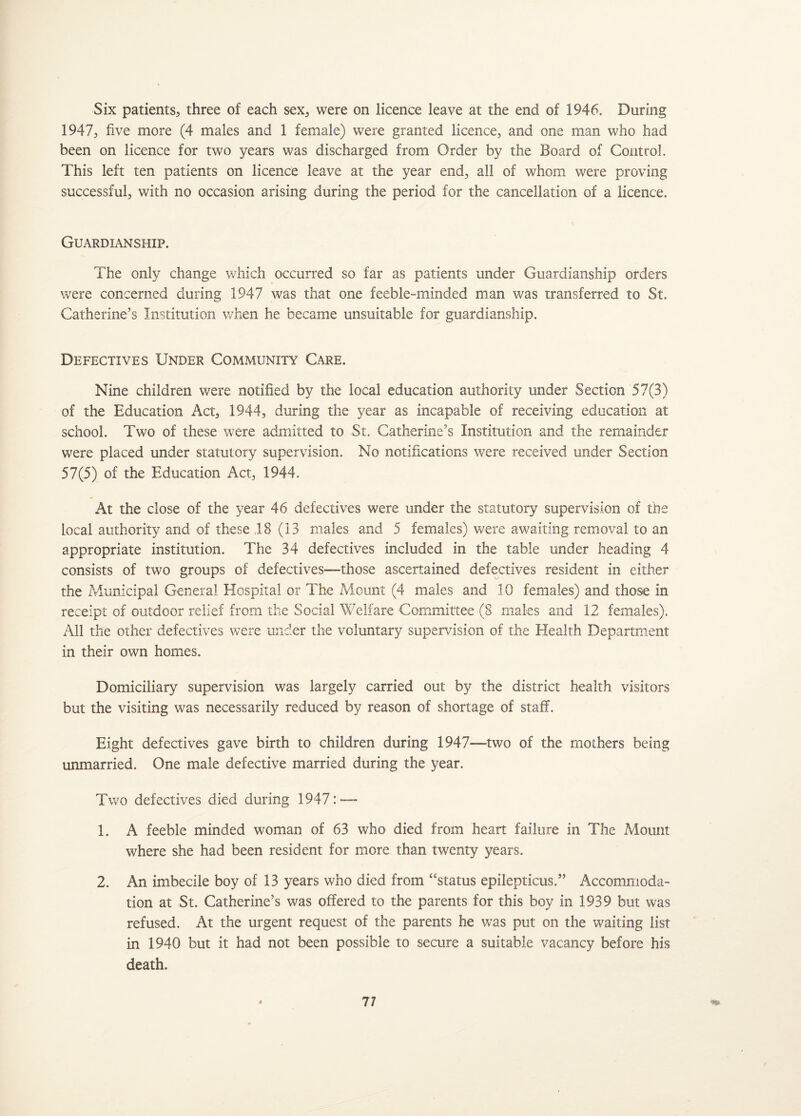 Six patients, three of each sex, were on licence leave at the end of 1946. During 1947; five more (4 males and 1 female) were granted licence, and one man who had been on licence for two years was discharged from Order by the Board of Control. This left ten patients on licence leave at the year end, all of whom were proving successful, with no occasion arising during the period for the cancellation of a licence. Guardianship. The only change which occurred so far as patients under Guardianship orders were concerned during 1947 was that one feeble-minded man was transferred to St. Catherine’s Institution when he became unsuitable for guardianship. Defectives Under Community Care. Nine children were notified by the local education authority under Section 57(3) of the Education Act, 1944, during the year as incapable of receiving education at school. Two of these were admitted to St. Catherine’s Institution and the remainder were placed under statutory supervision. No notifications were received under Section 57(5) of the Education Act, 1944. At the close of the year 46 defectives were under the statutory supervision of the local authority and of these 18 (13 males and 5 females) were awaiting removal to an appropriate institution. The 34 defectives included in the table under heading 4 consists of two groups of defectives—those ascertained defectives resident in either the Municipal General Hospital or The Mount (4 males and 10 females) and those in receipt of outdoor relief from the Social Welfare Committee (8 males and 12 females). All the other defectives were under the voluntary supervision of the Health Department in their own homes. Domiciliary supervision was largely carried out by the district health visitors but the visiting was necessarily reduced by reason of shortage of staff. Eight defectives gave birth to children during 1947—two of the mothers being unmarried. One male defective married during the year. Two defectives died during 1947: — 1. A feeble minded woman of 63 who died from heart failure in The Mount where she had been resident for more than twenty years. 2. An imbecile boy of 13 years who died from “status epilepticus.” Accommoda¬ tion at St. Catherine’s was offered to the parents for this boy in 1939 but was refused. At the urgent request of the parents he was put on the waiting list in 1940 but it had not been possible to secure a suitable vacancy before his death.