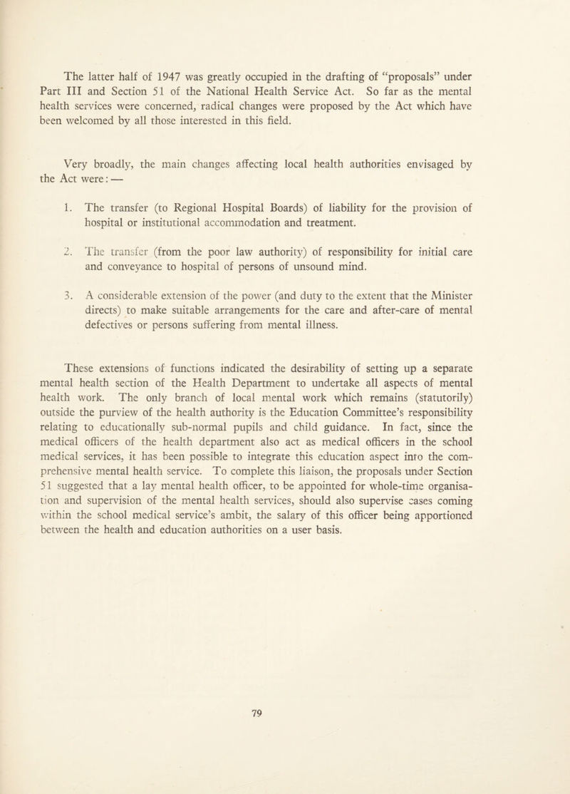 The latter half of 1947 was greatly occupied in the drafting of “proposals” under Part III and Section 51 of the National Health Service Act. So far as the mental health services were concerned, radical changes were proposed by the Act which have been welcomed by all those interested in this field. Very broadly, the main changes affecting local health authorities envisaged by the Act were: —- 1. The transfer (to Regional Hospital Boards) of liability for the provision of hospital or institutional accommodation and treatment. 2. The transfer (from the poor law authority) of responsibility for initial care and conveyance to hospital of persons of unsound mind. 3. A considerable extension of the power (and duty to the extent that the Minister directs) to make suitable arrangements for the care and after-care of mental defectives or persons suffering from mental illness. These extensions of functions indicated the desirability of setting up a separate mental health section of the Health Department to undertake all aspects of mental health work. The only branch of local mental work which remains (statutorily) outside the purview of the health authority is the Education Committee’s responsibility relating to educationally sub-normal pupils and child guidance. In fact, since the medical officers of the health department also act as medical officers in the school medical services, it has been possible to integrate this education aspect into the com¬ prehensive mental health service. To complete this liaison, the proposals under Section 51 suggested that a lay mental health officer, to be appointed for whole-time organisa¬ tion and supervision of the mental health services, should also supervise cases coming within the school medical service’s ambit, the salary of this officer being apportioned between the health and education authorities on a user basis.