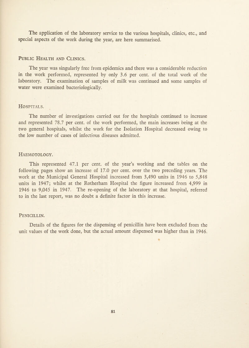 The application of the laboratory service to the various hospitals, clinics, etc., and special aspects of the work during the year, are here summarised. Public Health and Clinics. The year was singularly free from epidemics and there was a considerable reduction in the work performed, represented by only 3.6 per cent, of the total work of the laboratory. The examination of samples of milk was continued and some samples of water were examined bacteriologically. Hospitals. The number of investigations carried out for the hospitals continued to increase and represented 78.7 per cent, of the work performed, the main increases being at the two general hospitals, whilst the work for the Isolation Hospital decreased owing to the low number of cases of infectious diseases admitted. Haemotology. This represented 47.1 per cent, of the year’s working and the tables on the following pages show an increase of 17.0 per cent, over the two preceding years. The work at the Municipal General Hospital increased from 3,490 units in 1946 to 5,848 units in 1947; whilst at the Rotherham Hospital the figure increased from 4,999 in 1946 to 9,045 in 1947. The re-opening of the laboratory at that hospital, referred to in the last report, was no doubt a definite factor in this increase. Penicillin. Details of the figures for the dispensing of penicillin have been excluded from the unit values of the work done, but the actual amount dispensed was higher than in 1946.