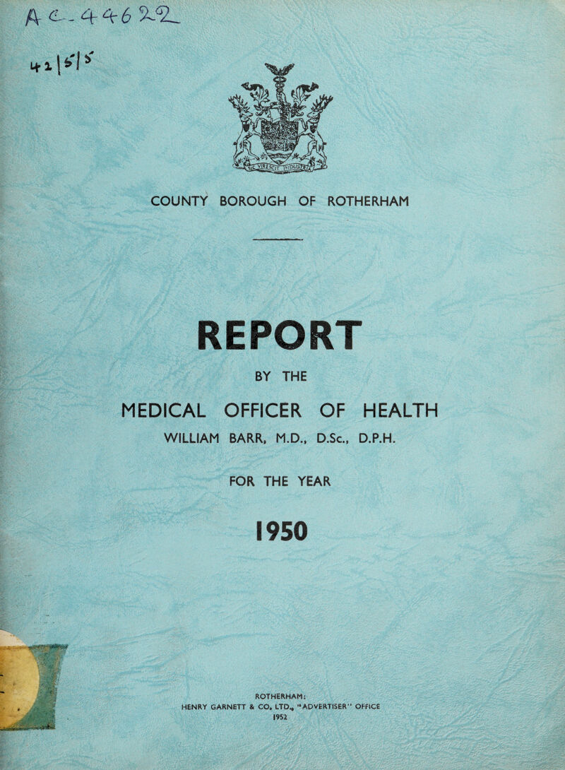 A- C--44-6 5^2L COUNTY BOROUGH OF ROTHERHAM REPORT BY THE MEDICAL OFFICER OF HEALTH WILLIAM BARR, M.D., D.Sc., D.P.H. FOR THE YEAR 1950 ROTHERHAM: HENRY GARNETT & CO. LTD., “ADVERTISER** OFFICE 1952