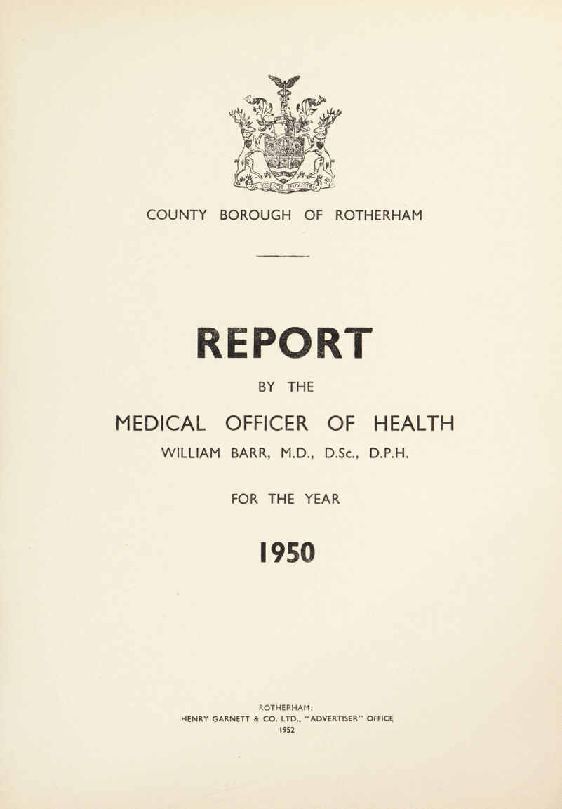 COUNTY BOROUGH OF ROTHERHAM REPORT BY THE MEDICAL OFFICER OF HEALTH WILLIAM BARR, M.D., D.Sc, D.P.H. FOR THE YEAR 1950 ROTHERHAM: HENRY GARNETT & CO. LTD., “ADVERTISER” OFFICE 1952