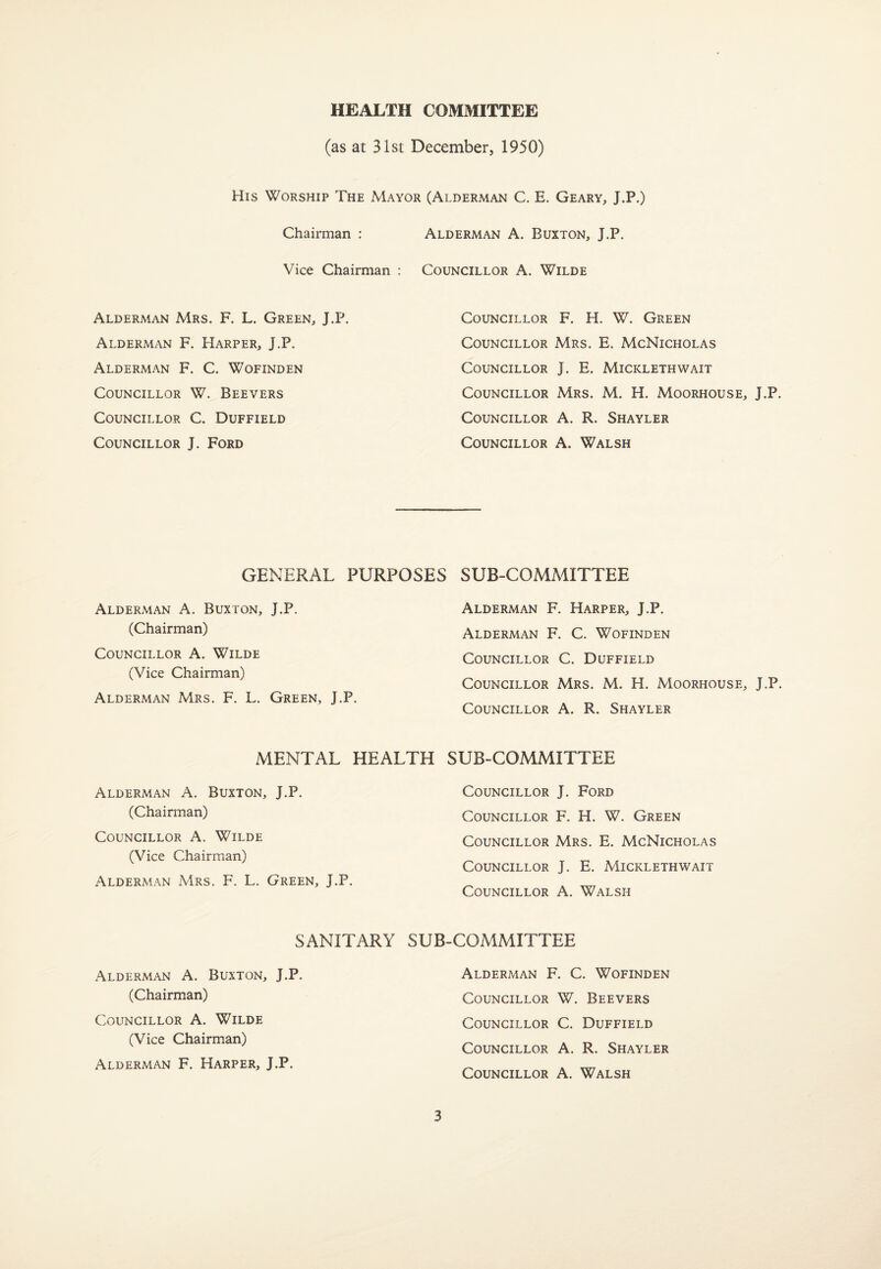 HEALTH COMMITTEE (as at 31st December, 1950) His worship The Mayor (Alderman C. E. Geary, J.P.) Chairman : Vice Chairman : Alderman Mrs. F. L. Green, J.P. Alderman F. Harper, J.P. Alderman F. C. Wofinden Councillor W. Beevers Councillor C. Duffield Councillor J. Ford Alderman A. Buxton, J.P. Councillor A. Wilde Councillor F. H. W. Green Councillor Mrs. E. McNicholas Councillor J. E. Micklethwait Councillor Mrs. M. H. Moorhouse, J.P. Councillor A. R. Shayler Councillor A. Walsh GENERAL PURPOSES SUB-COMMITTEE Alderman A. Buxton, J.P. (Chairman) Councillor A. Wilde (Vice Chairman) Alderman Mrs. F. L. Green, J.P. Alderman F. Harper, J.P. Alderman F. C. Wofinden Councillor C. Duffield Councillor Mrs. M. H. Moorhouse, J.P. Councillor A. R. Shayler MENTAL HEALTH SUB-COMMITTEE Alderman A. Buxton, J.P. (Chairman) Councillor A. Wilde (Vice Chairman) Alderman Mrs. F. L. Green, J.P. Councillor J. Ford Councillor F. H. W. Green Councillor Mrs. E. McNicholas Councillor J. E. Micklethwait Councillor A. Walsh SANITARY SUB-COMMITTEE Alderman A. Buxton, J.P. (Chairman) Councillor A. Wilde (Vice Chairman) Alderman F. Harper, J.P. Alderman F. C. Wofinden Councillor W. Beevers Councillor C. Duffield Councillor A. R. Shayler Councillor A. Walsh