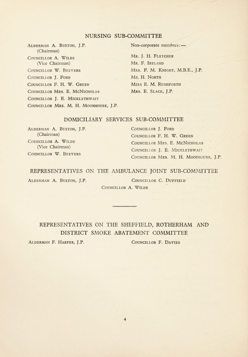 NURSING SUB-COMMITTEE Alderman A. Buxton, J.P. (Chairman) Councillor A. Wilde (Vice Chairman) Councillor W. Beevers Councillor J. Ford Councillor F. H. W. Green Councillor Mrs. E. McNicholas Councillor J. E. Micklethvvait Councillor Mrs. M. H. Moorhouse, J.P. Non-corporate members: — Mr. J. H. Fletcher Mr. F. Ireland Mrs. F. M. Knight, M.B.E., J.P. Mr. H. North Miss E. M. Rushforth Mrs. E. Slack, J.P. DOMICILIARY SERVICES SUB-COMMITTEE Alderman A. Buxton, J.P. (Chairman) Councillor A. Wilde (Vice Chairman) Councillor W. Beevers Councillor J. Ford Councillor F. H. W. Green Councillor Mrs. E. McNicholas Councillor J. E. Micklethwait Councillor Mrs. M. H. Moorhousf., J.P. REPRESENTATIVES ON THE AMBULANCE JOINT SUB-COMMITTEE Alderman A. Buxton, J.P. Councillor C. Duffield Councillor A. Wilde REPRESENTATIVES ON THE SHEFFIELD, ROTHERHAM AND DISTRICT SMOKE ABATEMENT COMMITTEE Alderman F. Harper, J.P. Councillor F. Davies