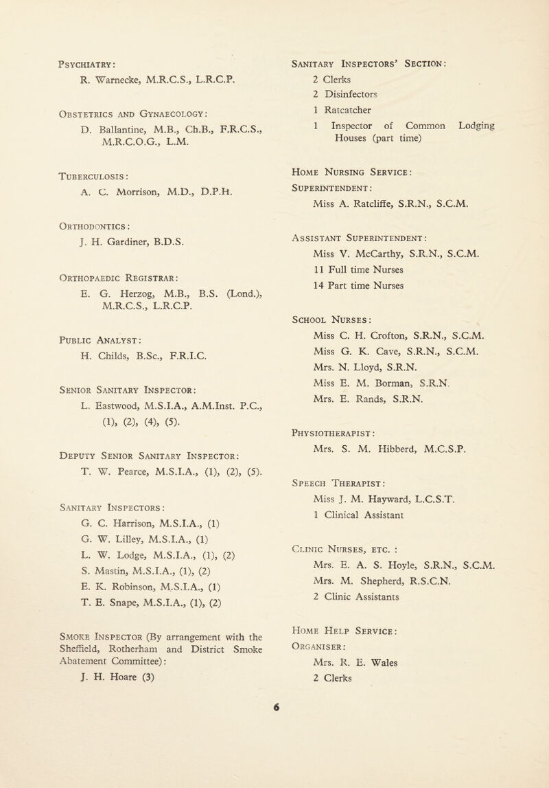 Psychiatry: R. Warnecke, M.R.C.S., L.R.C.P, Obstetrics and Gynaecology: D. Ballantine, M.B., Ch.B., F.R.C.S., M.R.C.O.G., L.M. Tuberculosis : A. C. Morrison, M.D., D.P.H. Orthodontics : J. H. Gardiner, B.D.S. Orthopaedic Registrar : E. G. Herzog, M.B., B.S. (Lond.). M.R.C.S., L.R.C.P. Public Analyst: H. Childs, B.Sc., F.R.I.C. Senior Sanitary Inspector: L, Eastwood, M.S.I.A., A.M.Inst. P.C., (1), (2), (4), (5). Deputy Senior Sanitary Inspector: T. W. Pearce, M.S.I.A., (1), (2), (5). Sanitary Inspectors: G. C. Harrison, M.S.I.A., (1) G. W. Lilley, M.S.I.A., (1) L. W. Lodge, M.S.I.A., (1), (2) S. Mastin, M.S.I.A., (1), (2) E. K. Robinson, M.S.I.A., (1) T. E. Snape, M.S.I.A., (1), (2) Smoke Inspector (By arrangement with the Sheffield, Rotherham and District Smoke Abatement Committee): J. H. Hoare (3) Sanitary Inspectors' Section: 2 Clerks 2 Disinfectors i Ratcatcher I Inspector of Common Lodging Houses (part time) Home Nursing Service: Superintendent : Miss A. Ratcliffe, S.R.N., S.C.M. Assistant Superintendent: Miss V. McCarthy, S.R.N., S.C.M. II Full time Nurses 14 Part time Nurses School Nurses: Miss C. H. Crofton, S.R.N., S.C.M. Miss G. K. Cave, S.R.N., S.C.M. Mrs. N. Lloyd, S.R.N. Miss E. M. Borman, S.R.N, Mrs. E. Rands, S.R.N. Physiotherapist : Mrs. S. M. Hibberd, M.C.S.P. Speech Therapist: Miss J. M. Hayward, L.C.S.T. 1 Clinical Assistant Clinic Nurses, etc. : Mrs. E. A. S. Hoyle, S.R.N., S.C.M. Mrs. M. Shepherd, R.S.C.N. 2 Clinic Assistants Home Help Service: Organiser: Mrs. R. E. Wales 2 Clerks
