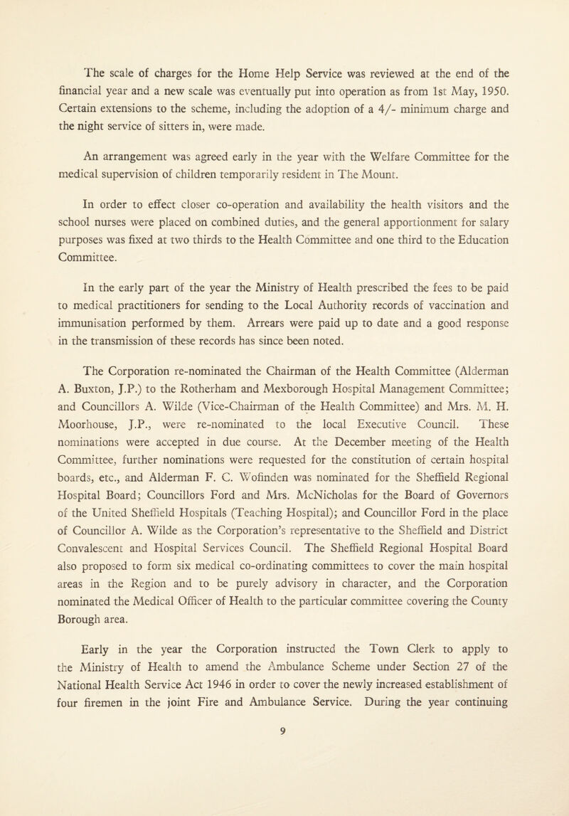 The scale of charges for the Home Help Service was reviewed at the end of the financial year and a new scale was eventually put into operation as from 1st May, 1950. Certain extensions to the scheme, including the adoption of a 4/- minimum charge and the night service of sitters in, were made. An arrangement was agreed early in the year with the Welfare Committee for the medical supervision of children temporarily resident in The Mount. In order to effect closer co-operation and availability the health visitors and the school nurses were placed on combined duties, and the general apportionment for salary purposes was fixed at two thirds to the Health Committee and one third to the Education Committee. In the early part of the year the Ministry of Health prescribed the fees to be paid to medical practitioners for sending to the Local Authority records of vaccination and immunisation performed by them. Arrears were paid up to date and a good response in the transmission of these records has since been noted. The Corporation re-nominated the Chairman of the Health Committee (Alderman A. Buxton, J.P.) to the Rotherham and Mexborough Hospital Management Committee; and Councillors A. Wilde (Vice-Chairman of the Health Committee) and Mrs. M. H. Moorhouse, J.P., were re-nominated to the local Executive Council. These nominations were accepted in due course. At the December meeting of the Health Committee, further nominations were requested for the constitution of certain hospital boards, etc., and Alderman F. C. Wofinden was nominated for the Sheffield Regional Hospital Board; Councillors Ford and Mrs. McNicholas for the Board of Governors of the United Sheffield Plospitals (Teaching Hospital); and Councillor Ford in the place of Councillor A. Wilde as the Corporation’s representative to the Sheffield and District Convalescent and Hospital Services Council. The Sheffield Regional Hospital Board also proposed to form six medical co-ordinating committees to cover the main hospital areas in the Region and to be purely advisory in character, and the Corporation nominated the Medical Officer of Health to the particular committee covering the County Borough area. Early in the year the Corporation instructed the Town Clerk to apply to the Ministry of Health to amend the Ambulance Scheme under Section 27 of the National Health Service Act 1946 in order to cover the newly increased establishment of four firemen in the joint Fire and Ambulance Service. During the year continuing