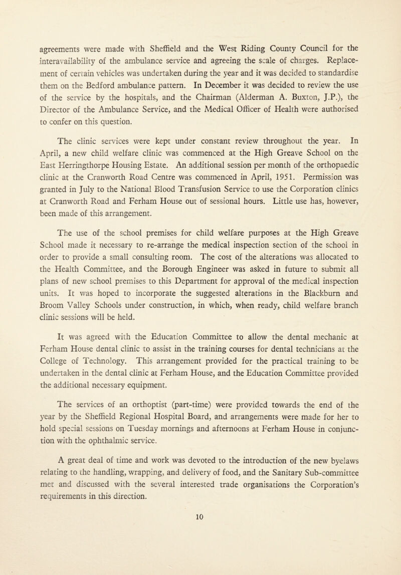 agreements were made with Sheffield and the West Riding County Council for the interavailability of the ambulance service and agreeing the scale of charges. Replace- ment of certain vehicles was undertaken during the year and it was decided to standardise them on the Bedford ambulance pattern. In December it was decided to review the use of the service by the hospitals, and the Chairman (Alderman A. Buxton, J.P.), the Director of the Ambulance Service, and the Medical Officer of Health were authorised to confer on this question. The clinic services were kept under constant review throughout the year. In April, a new child v/elfare clinic was commenced at the High Greave School on the East Herringthorpe Housing Estate. An additional session per month of the orthopaedic clinic at the Cranworth Road Centre was commenced in April, 1951. Permission was granted in July to the National Blood Transfusion Service to use the Corporation clinics at Cranworth Road and Ferham House out of sessional hours. Little use has, however, been made of this arrangement. The use of the school premises for child welfare purposes at the High Greave School made it necessary to re-arrange the medical inspection section of the school in order to provide a small consulting room. The cost of the alterations was allocated to the Health Committee, and the Borough Engineer was asked in future to submit all plans of new school premises to this Department for approval of the medical inspection units. It was hoped to incorporate the suggested alterations in the Blackburn and Broom Valley Schools under construction, in which, when ready, child welfare branch clinic sessions will be held. It was agreed with the Education Committee to allow the dental mechanic at Ferham House dental clinic to assist in the training courses for dental technicians at the College of Technology. This arrangement provided for the practical training to be undertaken in the dental clinic at Ferham House, and the Education Committee provided the additional necessary equipment. The services of an orthoptist (part-time) were provided towards the end of the year by the Sheffield Regional Hospital Board, and arrangements were made for her to hold special sessions on Tuesday mornings and afternoons at Ferham House in conjunc¬ tion with the ophthalmic service. A great deal of time and work was devoted to the introduction of the new byelaws relating to the handling, wrapping, and delivery of food, and the Sanitary Sub-committee met and discussed with the several interested trade organisations the Corporation’s requirements in this direction.