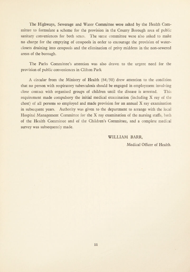 The Highways, Sewerage and Water Committee were asked by the Health Com¬ mittee to formulate a scheme for the provision in the County Borough area of public sanitary conveniences for both sexes. The same committee were also asked to make no charge for the emptying of cesspools in order to encourage the provision of water- closets draining into cesspools and the elimination of privy middens in the non-sewered areas of the borough. The Parks Committee’s attention was also drawn to the urgent need for the provision of public conveniences in Clifton Park A circular from the Ministry of Health (64/50) drew attention to the condition that no person with respiratory tuberculosis should be engaged in employment involving close contact with organised groups of children until the disease is arrested. This requirement made compulsory the initial medical examination (including X ray of the chest) of all persons so employed and made provision for an annual X ray examination in subsequent years. Authority was given to the department to arrange with the local Hospital Management Committee for the X ray examination of the nursing staffs, both of the Health Committee and of the Children’s Committee, and a complete medical survey was subsequently made. WILLIAM BARR, Medical Officer of Health.