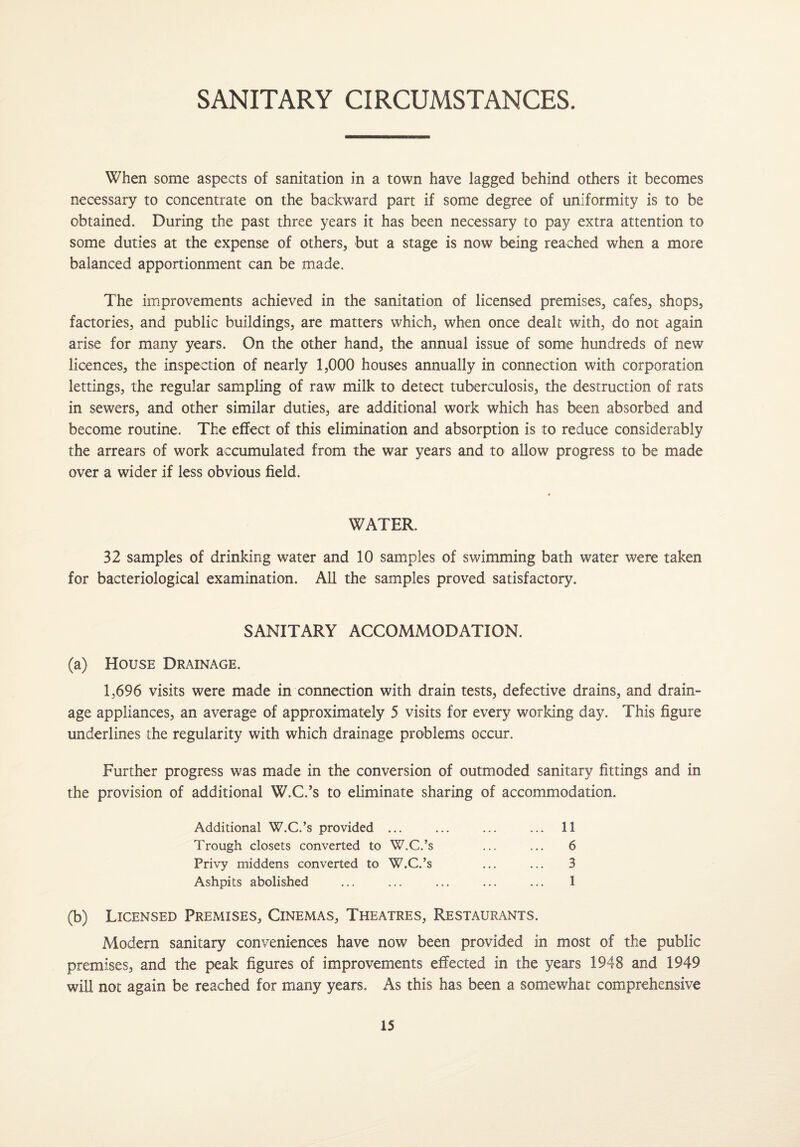 SANITARY CIRCUMSTANCES. When some aspects of sanitation in a town have lagged behind others it becomes necessary to concentrate on the backward part if some degree of uniformity is to be obtained. During the past three years it has been necessary to pay extra attention to some duties at the expense of others, but a stage is now being reached when a more balanced apportionment can be made. The improvements achieved in the sanitation of licensed premises, cafes, shops, factories, and public buildings, are matters which, when once dealt with, do not again arise for many years. On the other hand, the annual issue of some hundreds of new licences, the inspection of nearly 1,000 houses annually in connection with corporation lettings, the regular sampling of raw milk to detect tuberculosis, the destruction of rats in sewers, and other similar duties, are additional work which has been absorbed and become routine. The effect of this elimination and absorption is to reduce considerably the arrears of work accumulated from the war years and to allow progress to be made over a wider if less obvious field. WATER. 32 samples of drinking water and 10 samples of swimming bath water were taken for bacteriological examination. All the samples proved satisfactory. SANITARY ACCOMMODATION. (a) House Drainage. 1,696 visits were made in connection with drain tests, defective drains, and drain¬ age appliances, an average of approximately 5 visits for every working day. This figure underlines the regularity with which drainage problems occur. Further progress was made in the conversion of outmoded sanitary fittings and in the provision of additional W.C.’s to eliminate sharing of accommodation. Additional W.C.’s provided ... Trough closets converted to W.C.’s Privy middens converted to W.C.’s Ashpits abolished 11 6 3 1 (b) Licensed Premises, Cinemas, Theatres, Restaurants. Modern sanitary conveniences have now been provided in most of the public premises, and the peak figures of improvements effected in the years 1948 and 1949 will not again be reached for many years. As this has been a somewhat comprehensive