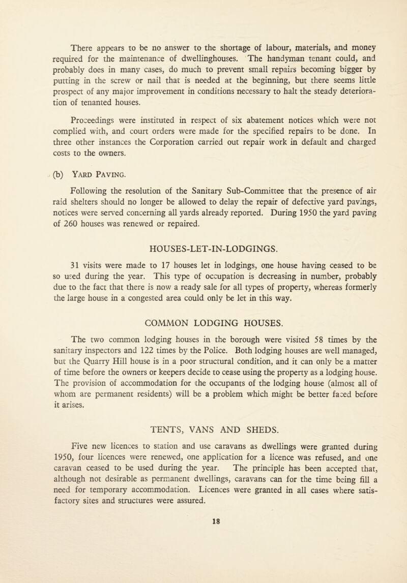 There appears to be no answer to the shortage of labour, materials, and money required for the maintenance of dwellinghouses. The handyman tenant could, and probably does in many cases, do much to prevent small repairs becoming bigger by putting in the screw or nail that is needed at the beginning, but there seems little prospect of any major improvement in conditions necessary to halt the steady deteriora¬ tion of tenanted houses. Proceedings were instituted in respect of six abatement notices which were not complied with, and court orders were made for the specified repairs to be done. In three other instances the Corporation carried out repair work in default and charged costs to the owners. u (b) Yard Paving. Following the resolution of the Sanitary Sub-Committee that the presence of air raid shelters should no longer be allowed to delay the repair of defective yard pavings, notices were served concerning all yards already reported. During 1950 the yard paving of 260 houses was renewed or repaired. HOUSES-LET-IN-LODGINGS. 31 visits were made to 17 houses let in lodgings, one house having ceased to be so used during the year. This type of occupation is decreasing in number, probably due to the fact that there is now a ready sale for all types of property, whereas formerly the large house in a congested area could only be let in this way. COMMON LODGING HOUSES. The two common lodging houses in the borough were visited 58 times by the sanitary inspectors and 122 times by the Police. Both lodging houses are well managed, but the Quarry Hill house is in a poor structural condition, and it can only be a matter of time before the owners or keepers decide to cease using the property as a lodging house. The provision of accommodation for the occupants of the lodging house (almost all of whom are permanent residents) will be a problem which might be better faced before it arises. TENTS, VANS AND SHEDS. Five new licences to station and use caravans as dwellings were granted during 1950, four licences were renewed, one application for a licence was refused, and one caravan ceased to be used during the year. The principle has been accepted that, although not desirable as permanent dwellings, caravans can for the time being fill a need for temporary accommodation. Licences were granted in all cases where satis¬ factory sites and structures were assured.