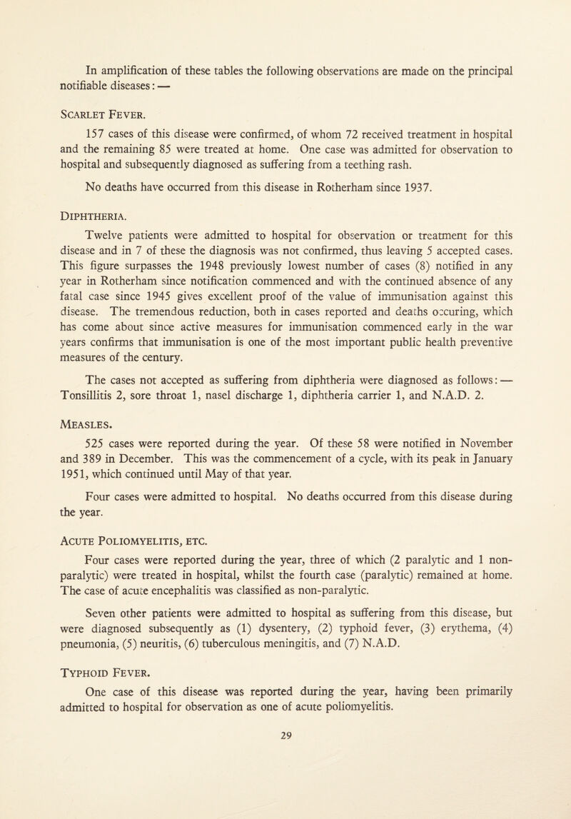 In amplification of these tables the following observations are made on the principal notifiable diseases: — Scarlet Fever. 157 cases of this disease were confirmed, of whom 72 received treatment in hospital and the remaining 85 were treated at home. One case was admitted for observation to hospital and subsequently diagnosed as suffering from a teething rash. No deaths have occurred from this disease in Rotherham since 1937. Diphtheria. Twelve patients were admitted to hospital for observation or treatment for this disease and in 7 of these the diagnosis was not confirmed, thus leaving 5 accepted cases. This figure surpasses the 1948 previously lowest number of cases (8) notified in any year in Rotherham since notification commenced and with the continued absence of any fatal case since 1945 gives excellent proof of the value of immunisation against this disease. The tremendous reduction, both in cases reported and deaths oxuring, which has come about since active measures for immunisation commenced early in the war years confirms that immunisation is one of the most important public health preventive measures of the century. The cases not accepted as suffering from diphtheria were diagnosed as follows: — Tonsillitis 2, sore throat 1, nasel discharge 1, diphtheria carrier 1, and N.A.D. 2. Measles. 525 cases were reported during the year. Of these 58 were notified in November and 389 in December. This was the commencement of a cycle, with its peak in January 1951, which continued until May of that year. Four cases were admitted to hospital. No deaths occurred from this disease during the year. Acute Poliomyelitis, etc. Four cases were reported during the year, three of which (2 paralytic and 1 non¬ paralytic) were treated in hospital, whilst the fourth case (paralytic) remained at home. The case of acute encephalitis was classified as non-paralytic. Seven other patients were admitted to hospital as suffering from this disease, but were diagnosed subsequently as (1) dysentery, (2) typhoid fever, (3) erythema, (4) pneumonia, (5) neuritis, (6) tuberculous meningitis, and (7) N.A.D. Typhoid Fever. One case of this disease was reported during the year, having been primarily admitted to hospital for observation as one of acute poliomyelitis.