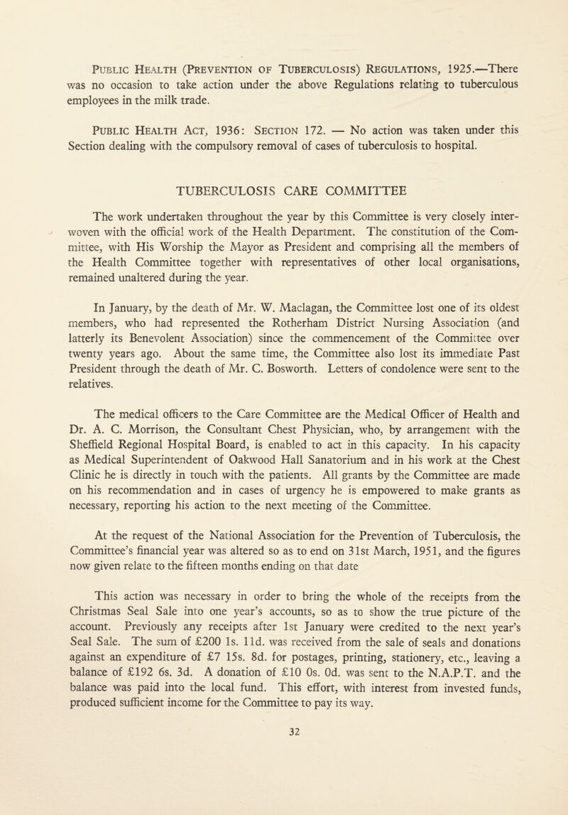 Public Health (Prevention of Tuberculosis) Regulations, 1925.—There was no occasion to take action under the above Regulations relating to tuberculous employees in the milk trade. Public Health Act, 1936: Section 172. — No action was taken under this Section dealing with the compulsory removal of cases of tuberculosis to hospital. TUBERCULOSIS CARE COMMITTEE The work undertaken throughout the year by this Committee is very closely inter¬ woven with the official work of the Health Department. The constitution of the Com¬ mittee, with His Worship the Mayor as President and comprising all the members of the Health Committee together with representatives of other local organisations, remained unaltered during the year. In January, by the death of Mr. W. Maclagan, the Committee lost one of its oldest members, who had represented the Rotherham District Nursing Association (and latterly its Benevolent Association) since the commencement of the Committee over twenty years ago. About the same time, the Committee also lost its immediate Past President through the death of Mr. C. Bosworth. Letters of condolence were sent to the relatives. The medical officers to the Care Committee are the Medical Officer of Health and Dr. A. C. Morrison, the Consultant Chest Physician, who, by arrangement with the Sheffield Regional Hospital Board, is enabled to act in this capacity. In his capacity as Medical Superintendent of Oakwood Hall Sanatorium and in his work at the Chest Clinic he is directly in touch with the patients. All grants by the Committee are made on his recommendation and in cases of urgency he is empowered to make grants as necessary, reporting his action to the next meeting of the Committee. At the request of the National Association for the Prevention of Tuberculosis, the Committee’s financial year was altered so as to end on 31st March, 1951, and the figures now given relate to the fifteen months ending on that date This action was necessary in order to bring the whole of the receipts from the Christmas Seal Sale into one year’s accounts, so as to show the true picture of the account. Previously any receipts after 1st January were credited to the next year’s Seal Sale. The sum of £200 Is. lid. was received from the sale of seals and donations against an expenditure of £7 15s. 8d. for postages, printing, stationery, etc., leaving a balance of £192 6s. 3d. A donation of £10 Os. Od. was sent to the N.A.P.T. and the balance was paid into the local fund. This effort, with interest from invested funds, produced sufficient income for the Committee to pay its way.